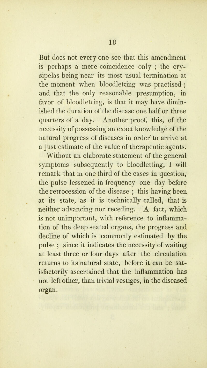 But does not every one see that this amendment is perhaps a mere coincidence only ; the ery- sipelas being near its most usual termination at the moment when bloodletting was practised ; and that the only reasonable presumption, in favor of bloodletting, is that it may have dimin- ished the duration of the disease one half or three quarters of a day. Another proof, this, of the necessity of possessing an exact knowledge of the natural progress of diseases in order' to arrive at a just estimate of the value of therapeutic agents. Without an elaborate statement of the general symptoms subsequently to bloodletting, I will remark that in one third of the cases in question, the pulse lessened in frequency one day before the retrocession of the disease ; this having been at its state, as it is technically called, that is neither advancing nor receding. A fact, which is not unimportant, with reference to inflamma- tion of the deep seated organs, the progress and decline of which is commonly estimated by the pulse ; since it indicates the necessity of waiting at least three or four days after the circulation returns to its natural state, before it can be sat- isfactorily ascertained that the inflammation has not left other, than trivial vestiges, in the diseased organ.