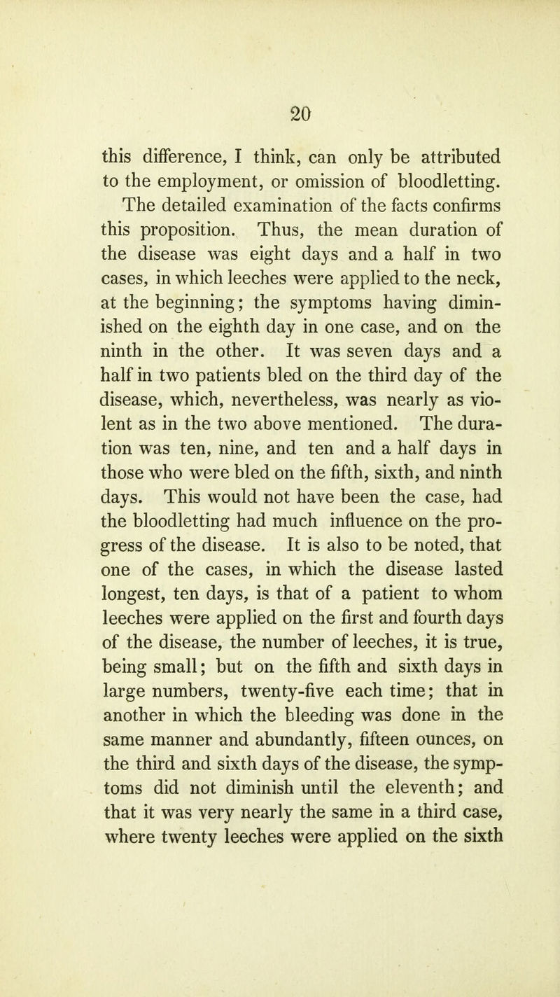 this difference, I think, can only be attributed to the employment, or omission of bloodletting. The detailed examination of the facts confirms this proposition. Thus, the mean duration of the disease was eight days and a half in two cases, in which leeches were applied to the neck, at the beginning; the symptoms having dimin- ished on the eighth day in one case, and on the ninth in the other. It was seven days and a half in two patients bled on the third day of the disease, which, nevertheless, was nearly as vio- lent as in the two above mentioned. The dura- tion was ten, nine, and ten and a half days in those who were bled on the fifth, sixth, and ninth days. This would not have been the case, had the bloodletting had much influence on the pro- gress of the disease. It is also to be noted, that one of the cases, in which the disease lasted longest, ten days, is that of a patient to whom leeches were applied on the first and fourth days of the disease, the number of leeches, it is true, being small; but on the fifth and sixth days in large numbers, twenty-five each time; that in another in which the bleeding was done in the same manner and abundantly, fifteen ounces, on the third and sixth days of the disease, the symp- toms did not diminish until the eleventh; and that it was very nearly the same in a third case, where twenty leeches were applied on the sixth