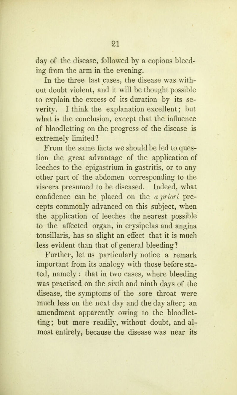 \ 21 day of the disease, followed by a copious bleed- ing from the arm in the evening. In the three last cases, the disease was with- out doubt violent, and it will be thought possible to explain the excess of its duration by its se- verity. I think the explanation excellent; but what is the conclusion, except that the influence of bloodletting on the progress of the disease is extremely limited? From the same facts we should be led to ques- tion the great advantage of the application of leeches to the epigastrium in gastritis, or to any other part of the abdomen corresponding to the viscera presumed to be diseased. Indeed, what confidence can be placed on the a priori pre- cepts commonly advanced on this subject, when the application of leeches the nearest possible to the affected organ, in erysipelas and angina tonsillaris, has so slight an effect that it is much less evident than that of general bleeding? Further, let us particularly notice a remark important from its analogy with those before sta- ted, namely : that in two cases, where bleeding was practised on the sixth and ninth days of the disease, the symptoms of the sore throat were much less on the next day and the day after; an amendment apparently owing to the bloodlet- ting ; but more readily, without doubt, and al- most entirely, because the disease was near its