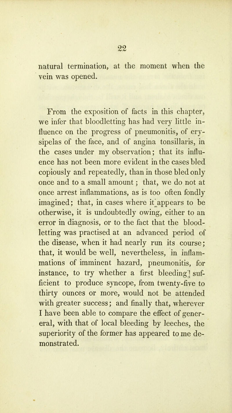 natural termination, at the moment when the vein was opened. From the exposition of facts in this chapter, we infer that bloodletting has had very little in- fluence on the progress of pneumonitis, of ery- sipelas of the face, and of angina tonsillaris, in the cases under my observation; that its influ- ence has not been more evident in the cases bled copiously and repeatedly, than in those bled only once and to a small amount; that, we do not at once arrest inflammations, as is too often fondly imagined; that, in cases where it[appears to be otherwise, it is undoubtedly owing, either to an error in diagnosis, or to the fact that the blood- letting was practised at an advanced period of the disease, when it had nearly run its course; that, it would be well, nevertheless, in inflam- mations of imminent hazard, pneumonitis, for instance, to try whether a first bleeding! suf- ficient to produce syncope, from twenty-five to thirty ounces or more, would not be attended with greater success; and finally that, wherever I have been able to compare the effect of gener- eral, with that of local bleeding by leeches, the superiority of the former has appeared to me de- monstrated.