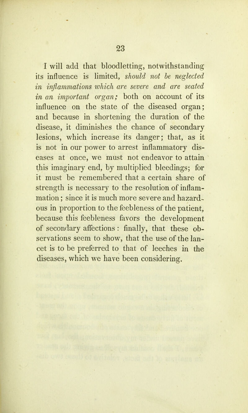 I will add that bloodletting, notwithstanding its influence is limited, should not be neglected in inflammations which are severe and are seated in an important organ; both on account of its influence on the state of the diseased organ; and because in shortening the duration of the disease, it diminishes the chance of secondary lesions, which increase its danger; that, as it is not in our power to arrest inflammatory dis- eases at once, we must not endeavor to attain this imaginary end, by multiplied bleedings; for it must be remembered that a certain share of strength is necessary to the resolution of inflam- mation ; since it is much more severe and hazard- ous in proportion to the feebleness of the patient, because this feebleness favors the development of secondary affections : finally, that these ob- servations seem to show, that the use of the lan- cet is to be preferred to that of leeches in the diseases, which we have been considering.