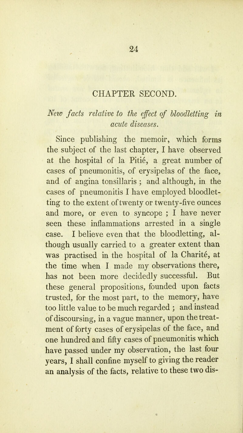 CHAPTER SECOND. New facts relative to the effect of bloodletting in acute diseases. Since publishing the memoir, which forms the subject of the last chapter, I have observed at the hospital of la Pitie, a great number of cases of pneumonitis, of erysipelas of the face, and of angina tonsillaris ; and although, in the cases of pneumonitis I have employed bloodlet- ting to the extent of twenty or twenty-five ounces and more, or even to syncope ; I have never seen these inflammations arrested in a single case. I believe even that the bloodletting, al- though usually carried to a greater extent than was practised in the hospital of la Charite, at the time when I made my observations there, has not been more decidedly successful. But these general propositions, founded upon facts trusted, for the most part, to the memory, have too little value to be much regarded ; and instead of discoursing, in a vague manner, upon the treat- ment of forty cases of erysipelas of the face, and one hundred and fifty cases of pneumonitis which have passed under my observation, the last four years, I shall confine myself to giving the reader an analysis of the facts, relative to these two dis- 5