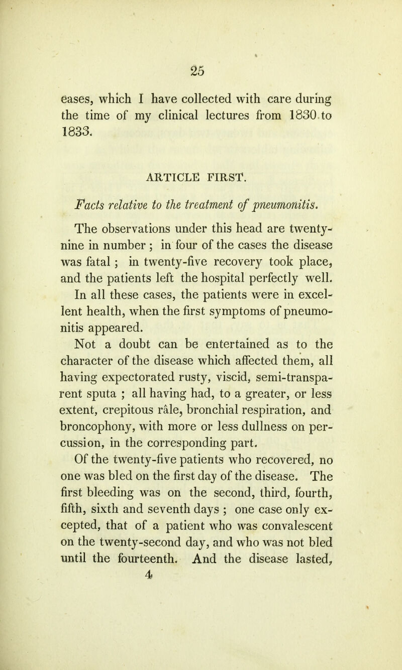 eases, which I have collected with care during the time of my clinical lectures from 1830 to 1833, ARTICLE FIRST. Facts relative to the treatment of pneumonitis. The observations under this head are twenty- nine in number ; in four of the cases the disease was fatal; in twenty-five recovery took place, and the patients left the hospital perfectly welL In all these cases, the patients were in excel- lent health, when the first symptoms of pneumo- nitis appeared. Not a doubt can be entertained as to the character of the disease which affected them, all having expectorated rusty, viscid, semi-transpa- rent sputa ; all having had, to a greater, or less extent, crepitous rale, bronchial respiration, and broncophony, with more or less dullness on per- cussion, in the corresponding part. Of the twenty-five patients who recovered, no one was bled on the first day of the disease. The first bleeding was on the second, third, fourth, fifth, sixth and seventh days ; one case only ex- cepted, that of a patient who was convalescent on the twenty-second day, and who was not bled until the fourteenth. And the disease lasted, 4