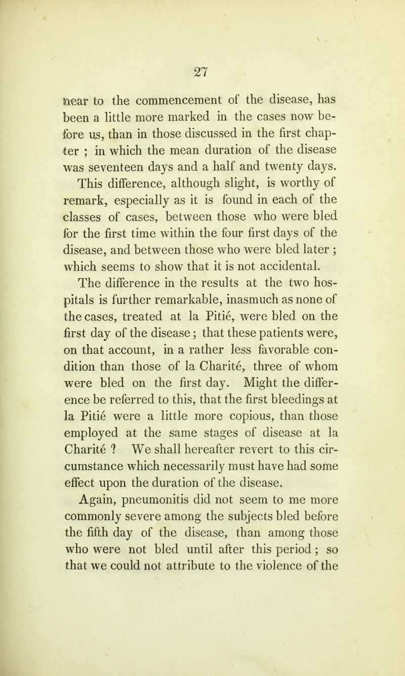 near to the commencement of the disease, has been a little more marked in the cases now be- fore us, than in those discussed in the first chap- ter ; in which the mean duration of the disease was seventeen days and a half and twenty days. This difference, although slight, is worthy of remark, especially as it is found in each of the classes of cases, between those who were bled for the first time within the four first days of the disease, and between those who were bled later ; which seems to show that it is not accidental. The difference in the results at the two hos- pitals is further remarkable, inasmuch as none of the cases, treated at la Pitie, were bled on the first day of the disease; that these patients were, on that account, in a rather less favorable con- dition than those of la Charite, three of whom were bled on the first day. Might the differ- ence be referred to this, that the first bleedings at la Pitie were a little more copious, than those employed at the same stages of disease at la Charite ? We shall hereafter revert to this cir- cumstance which necessarily must have had some effect upon the duration of the disease. Again, pneumonitis did not seem to me more commonly severe among the subjects bled before the fifth day of the disease, than among those who were not bled until after this period; so that we could not attribute to the violence of the