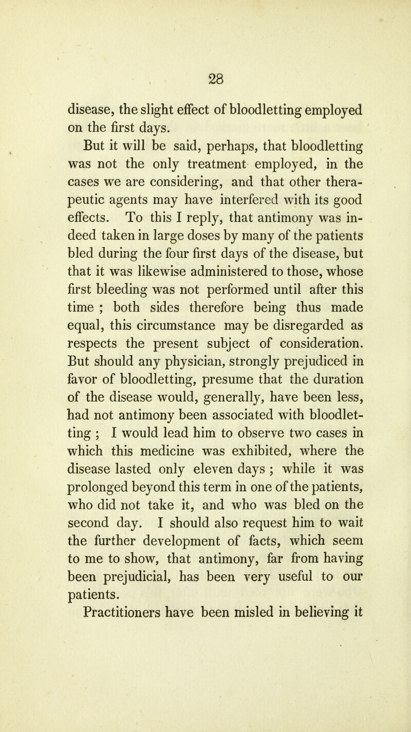 disease, the slight effect of bloodletting employed on the first days. But it will be said, perhaps, that bloodletting was not the only treatment employed, in the cases we are considering, and that other thera- peutic agents may have interfered with its good effects. To this I reply, that antimony was in- deed taken in large doses by many of the patients bled during the four first days of the disease, but that it was likewise administered to those, whose first bleeding was not performed until after this time ; both sides therefore being thus made equal, this circumstance may be disregarded as respects the present subject of consideration. But should any physician, strongly prejudiced in favor of bloodletting, presume that the duration of the disease would, generally, have been less, had not antimony been associated with bloodlet- ting ; I would lead him to observe two cases in which this medicine was exhibited, where the disease lasted only eleven days ; while it was prolonged beyond this term in one of the patients, who did not take it, and who was bled on the second day. I should also request him to wait the further development of facts, which seem to me to show, that antimony, far from having been prejudicial, has been very useful to our patients. Practitioners have been misled in believing it
