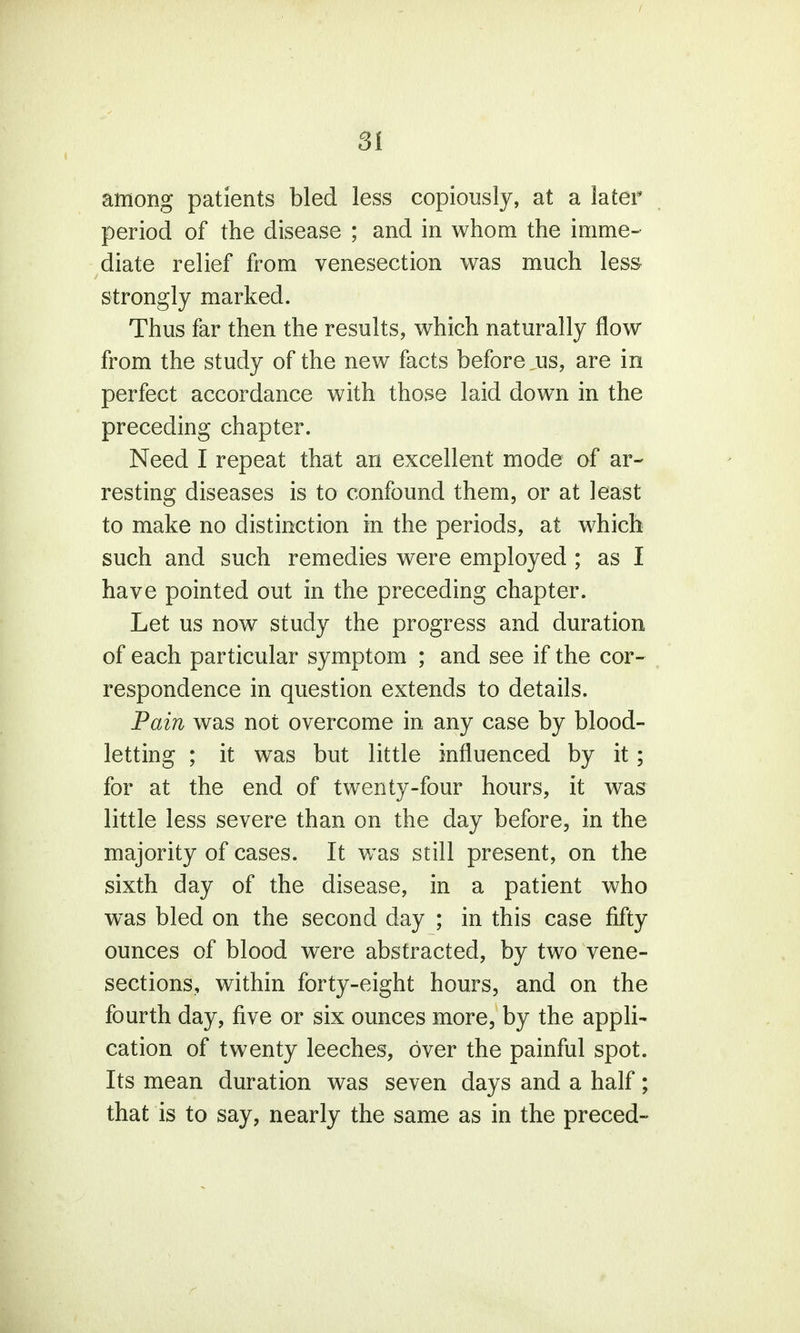 Si among patients bled less copiously, at a later period of the disease ; and in whom the imme- diate relief from venesection was much less- strongly marked. Thus far then the results, which naturally flow from the study of the new facts before ^us, are in perfect accordance with these laid down in the preceding chapter. Need I repeat that an excellent mode of ar- resting diseases is to confound them, or at least to make no distinction in the periods, at which such and such remedies were employed ; as I have pointed out in the preceding chapter. Let us now study the progress and duration of each particular symptom ; and see if the cor- respondence in question extends to details. Pain was not overcome in any case by blood- letting ; it was but little influenced by it; for at the end of twenty-four hours, it was little less severe than on the day before, in the majority of cases. It was still present, on the sixth day of the disease, in a patient who was bled on the second day ; in this case fifty ounces of blood were abstracted, by two vene- sections, within forty-eight hours, and on the fourth day, five or six ounces more, by the appli- cation of twenty leeches, over the painful spot. Its mean duration was seven days and a half; that is to say, nearly the same as in the preced-