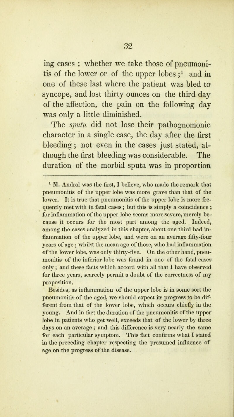 ing cases ; whether we take those of pneumoni- tis of the lower or of the upper lobes ;1 and in one of these last where the patient was bled to syncope, and lost thirty ounces on the third day of the affection, the pain on the following day was only a little diminished. The sputa did not lose their pathognomonic character in a single case, the day after the first bleeding; not even in the cases just stated, al- though the first bleeding was considerable. The duration of the morbid sputa was in proportion 1 M. Andral was the first, I believe, who made the remark that pneumonitis of the upper lobe was more grave than that of the lower. It is true that pneumonitis of the upper lobe is more fre- quently met with in fatal cases; but this is simply a coincidence ; for inflammation of the upper lobe seems more severe, merely be- cause it occurs for the most part among the aged. Indeed, among the cases analyzed in this chapter, about one third had in- flammation of the upper lobe, and were on an average fifty-four years of age ; whilst the mean age of those, who had inflammation of the lower lobe, was only thirty-five. On the other hand, pneu- monitis of the inferior lobe was found in one of the fatal cases only ; and these facts which accord with all that I have observed for three years, scarcely permit a doubt of the correctness of my proposition. Besides, as inflammation of the upper lobe is in some sort the pneumonitis of the aged, we should expect its progress to be dif- ferent from that of the lower lobe, which occurs chiefly in the young. And in fact the duration of the pneumonitis of the upper lobe in patients who get well, exceeds that of the lower by three days on an average ; and this difference is very nearly the same for each particular symptom. This fact confirms what I stated in the preceding chapter respecting the presumed influence of age on the progress of the disease.