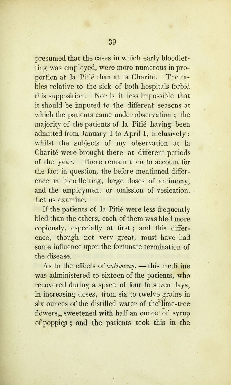 presumed that the cases in which early bloodlet- ting was employed, were more numerous in pro- portion at la Pitie than at la Charite. The ta- bles relative to the sick of both hospitals forbid this supposition. Nor is it less impossible that it should be imputed to the different seasons at which the patients came under observation ; the majority of the patients of la Pitie having been admitted from January 1 to April 1, inclusively ; whilst the subjects of my observation at la Charite were brought there at different periods of the year. There remain then to account for the fact in question, the before mentioned differ- ence in bloodletting, large doses of antimony, and the employment or omission of vesication. Let us examine. If the patients of la Pitie were less frequently bled than the others, each of them was bled more copiously, especially at first; and this differ- ence, though not very great, must have had some influence upon the fortunate termination of the disease. As to the effects of antimony, — this medicine was administered to sixteen of the patients, who recovered during a space of four to seven days* in increasing doses, from six to twelve grains in six ounces of the distilled water of the*lime-tree flowers,,, sweetened with half an ounce of syrup of poppiqs ; and the patients took this in the