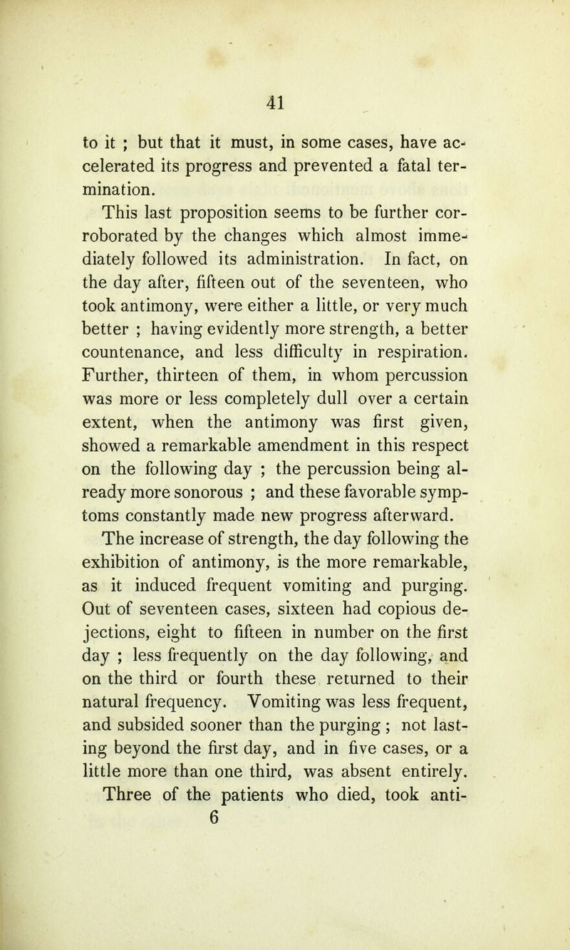 to it ; but that it must, in some cases, have ac- celerated its progress and prevented a fatal ter- mination. This last proposition seems to be further cor- roborated by the changes which almost imme- diately followed its administration. In fact, on the day after, fifteen out of the seventeen, who took antimony, were either a little, or very much better ; having evidently more strength, a better countenance, and less difficulty in respiration. Further, thirteen of them, in whom percussion was more or less completely dull over a certain extent, when the antimony was first given, showed a remarkable amendment in this respect on the following day ; the percussion being al- ready more sonorous ; and these favorable symp- toms constantly made new progress afterward. The increase of strength, the day following the exhibition of antimony, is the more remarkable, as it induced frequent vomiting and purging. Out of seventeen cases, sixteen had copious de- jections, eight to fifteen in number on the first day ; less frequently on the day following, and on the third or fourth these returned to their natural frequency. Vomiting was less frequent, and subsided sooner than the purging ; not last- ing beyond the first day, and in five cases, or a little more than one third, was absent entirely. Three of the patients who died, took anti- 6