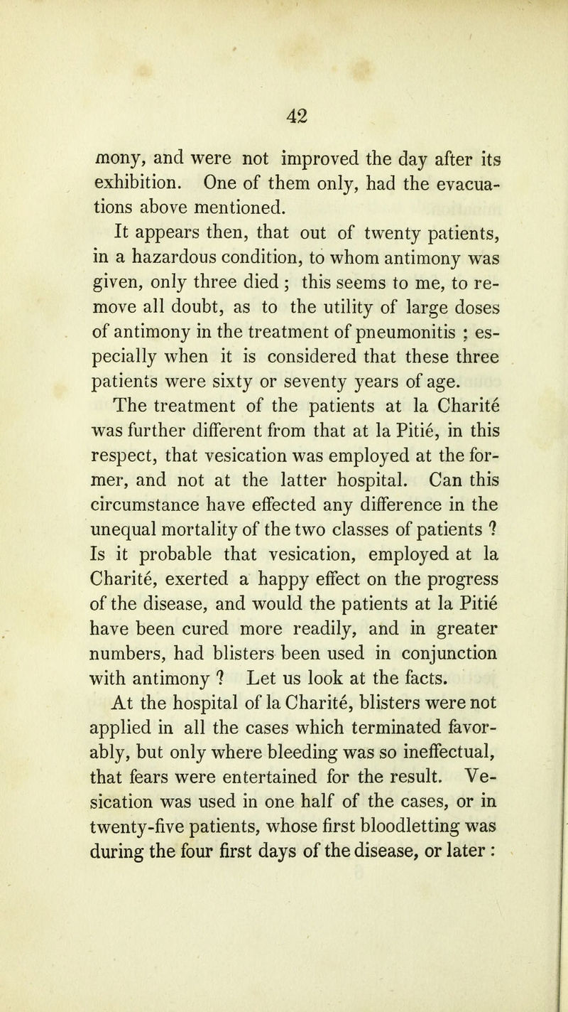 mony, and were not improved the day after its exhibition. One of them only, had the evacua- tions above mentioned. It appears then, that out of twenty patients, in a hazardous condition, to whom antimony was given, only three died ; this seems to me, to re- move all doubt, as to the utility of large doses of antimony in the treatment of pneumonitis ; es- pecially when it is considered that these three patients were sixty or seventy years of age. The treatment of the patients at la Charite was further different from that at la Pitie, in this respect, that vesication was employed at the for- mer, and not at the latter hospital. Can this circumstance have effected any difference in the unequal mortality of the two classes of patients 1 Is it probable that vesication, employed at la Charite, exerted a happy effect on the progress of the disease, and would the patients at la Pitie have been cured more readily, and in greater numbers, had blisters been used in conjunction with antimony ? Let us look at the facts. At the hospital of la Charite, blisters were not applied in all the cases which terminated favor- ably, but only where bleeding was so ineffectual, that fears were entertained for the result. Ve- sication was used in one half of the cases, or in twenty-five patients, whose first bloodletting was during the four first days of the disease, or later: