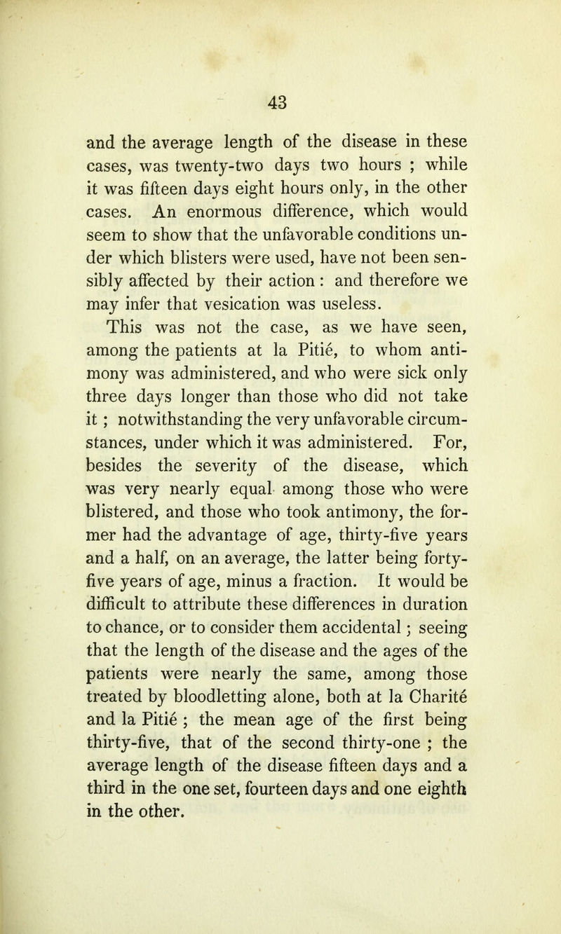 and the average length of the disease in these cases, was twenty-two days two hours ; while it was fifteen days eight hours only, in the other cases. An enormous difference, which would seem to show that the unfavorable conditions un- der which blisters were used, have not been sen- sibly affected by their action : and therefore we may infer that vesication was useless. This was not the case, as we have seen, among the patients at la Pitie, to whom anti- mony was administered, and who were sick only three days longer than those who did not take it; notwithstanding the very unfavorable circum- stances, under which it was administered. For, besides the severity of the disease, which was very nearly equal among those who were blistered, and those who took antimony, the for- mer had the advantage of age, thirty-five years and a half, on an average, the latter being forty- five years of age, minus a fraction. It would be difficult to attribute these differences in duration to chance, or to consider them accidental • seeing that the length of the disease and the ages of the patients were nearly the same, among those treated by bloodletting alone, both at la Charite and la Pitie ; the mean age of the first being thirty-five, that of the second thirty-one ; the average length of the disease fifteen days and a third in the one set, fourteen days and one eighth in the other.