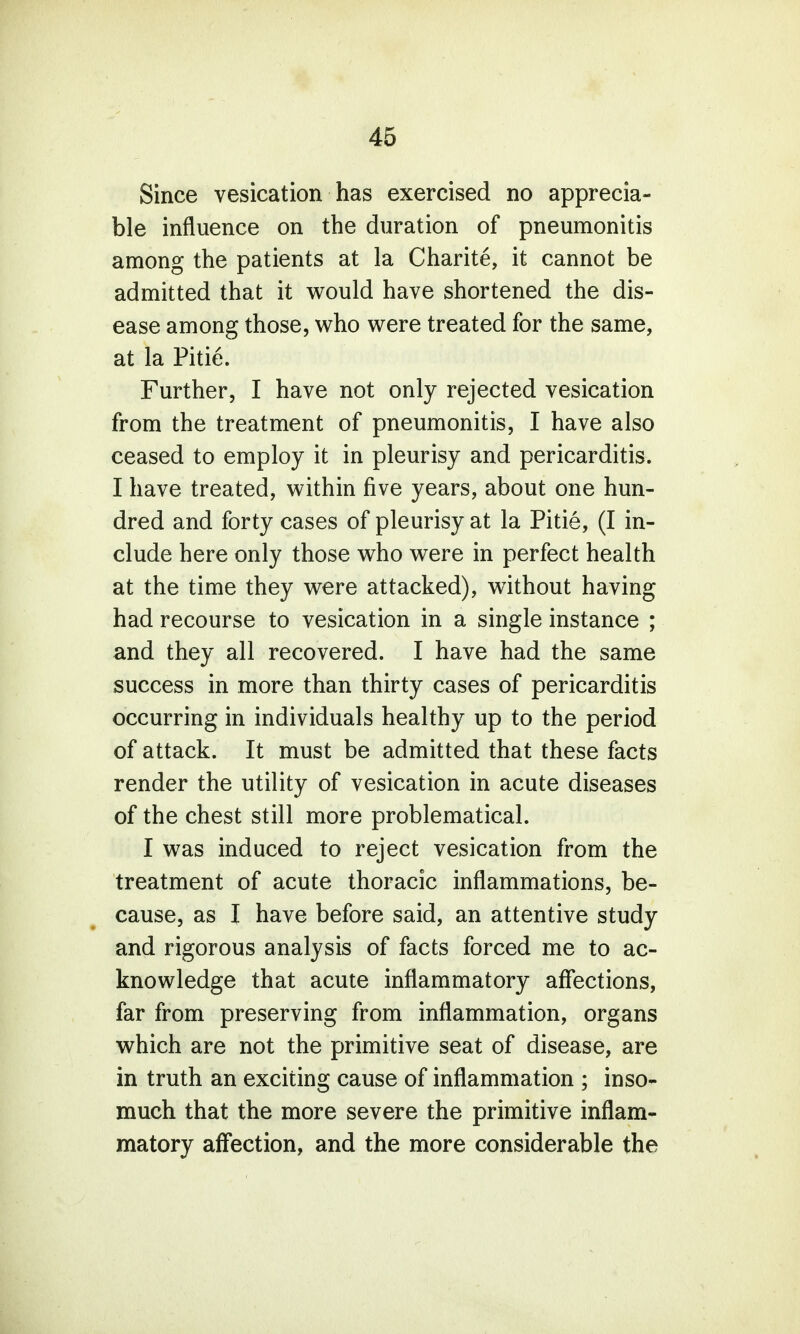 Since vesication has exercised no apprecia- ble influence on the duration of pneumonitis among the patients at la Charite, it cannot be admitted that it would have shortened the dis- ease among those, who were treated for the same, at la Pitie. Further, I have not only rejected vesication from the treatment of pneumonitis, I have also ceased to employ it in pleurisy and pericarditis. I have treated, within five years, about one hun- dred and forty cases of pleurisy at la Pitie, (I in- clude here only those who were in perfect health at the time they were attacked), without having had recourse to vesication in a single instance ; and they all recovered. I have had the same success in more than thirty cases of pericarditis occurring in individuals healthy up to the period of attack. It must be admitted that these facts render the utility of vesication in acute diseases of the chest still more problematical. I was induced to reject vesication from the treatment of acute thoracic inflammations, be- cause, as I have before said, an attentive study and rigorous analysis of facts forced me to ac- knowledge that acute inflammatory affections, far from preserving from inflammation, organs which are not the primitive seat of disease, are in truth an exciting cause of inflammation ; inso- much that the more severe the primitive inflam- matory affection, and the more considerable the