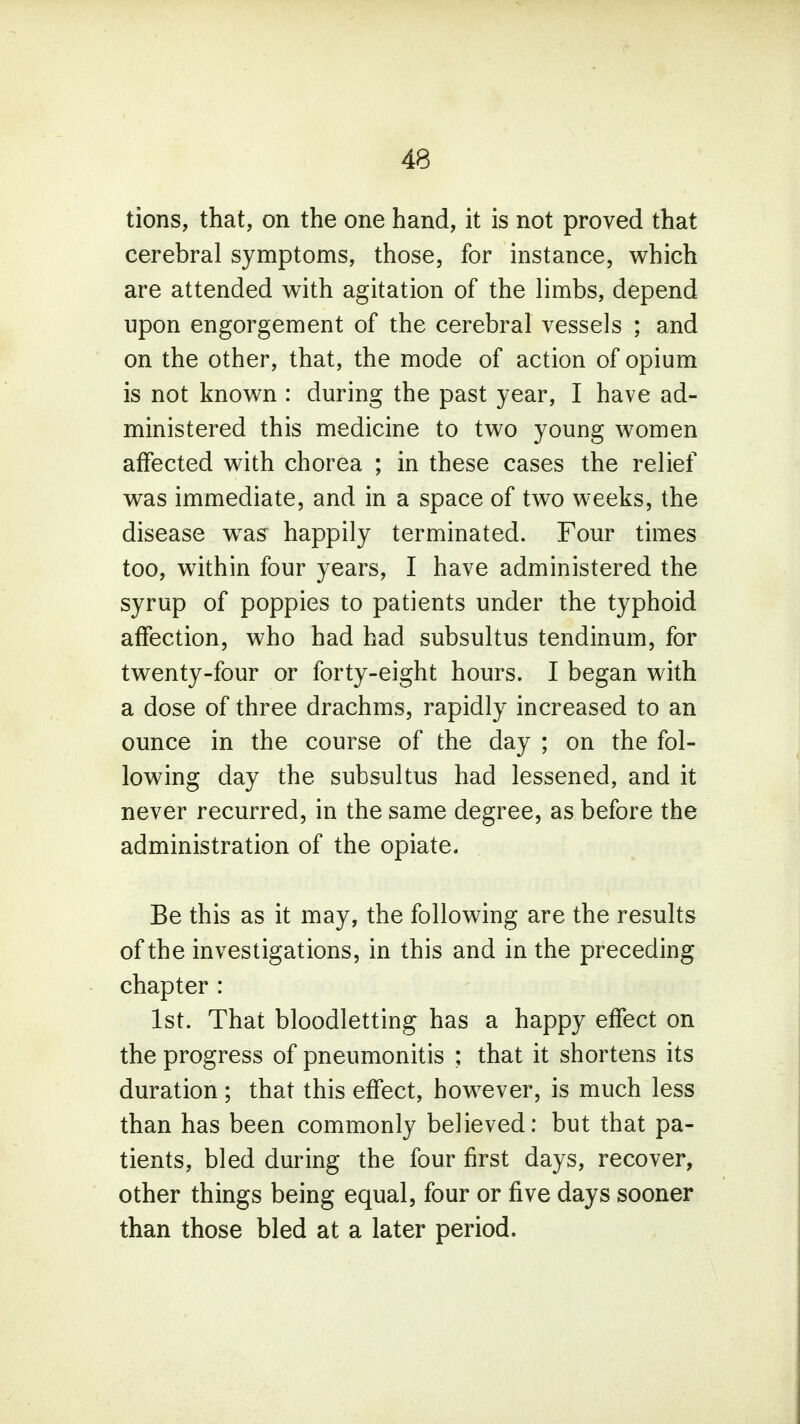 tions, that, on the one hand, it is not proved that cerebral symptoms, those, for instance, which are attended with agitation of the limbs, depend upon engorgement of the cerebral vessels ; and on the other, that, the mode of action of opium is not known : during the past year, I have ad- ministered this medicine to two young women affected with chorea ; in these cases the relief was immediate, and in a space of two weeks, the disease was happily terminated. Four times too, within four years, I have administered the syrup of poppies to patients under the typhoid affection, who had had subsultus tendinum, for twenty-four or forty-eight hours. I began with a dose of three drachms, rapidly increased to an ounce in the course of the day ; on the fol- lowing day the subsultus had lessened, and it never recurred, in the same degree, as before the administration of the opiate. Be this as it may, the following are the results of the investigations, in this and in the preceding chapter : 1st. That bloodletting has a happy effect on the progress of pneumonitis ; that it shortens its duration ; that this effect, however, is much less than has been commonly believed: but that pa- tients, bled during the four first days, recover, other things being equal, four or five days sooner than those bled at a later period.