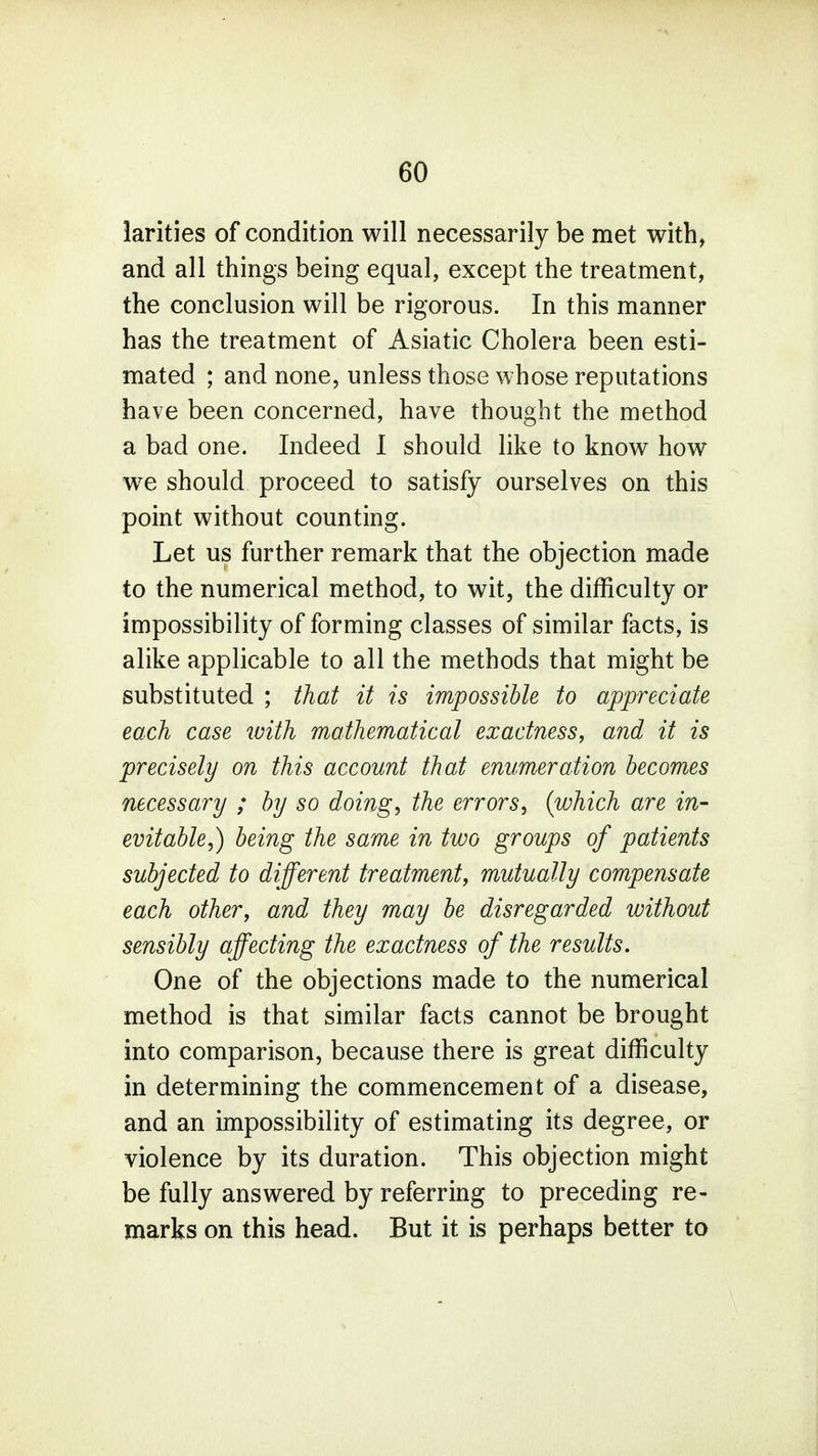 larities of condition will necessarily be met with, and all things being equal, except the treatment, the conclusion will be rigorous. In this manner has the treatment of Asiatic Cholera been esti- mated ; and none, unless those whose reputations have been concerned, have thought the method a bad one. Indeed I should like to know how we should proceed to satisfy ourselves on this point without counting. Let us further remark that the objection made to the numerical method, to wit, the difficulty or impossibility of forming classes of similar facts, is alike applicable to all the methods that might be substituted ; that it is impossible to appreciate each case ivith mathematical exactness, and it is precisely on this account that enumeration becomes necessary ; by so doing, the errors, {which are in- evitable,) being the same in two groups of patients subjected to different treatment, mutually compensate each other, and they may be disregarded without sensibly affecting the exactness of the results. One of the objections made to the numerical method is that similar facts cannot be brought into comparison, because there is great difficulty in determining the commencement of a disease, and an impossibility of estimating its degree, or violence by its duration. This objection might be fully answered by referring to preceding re- marks on this head. But it is perhaps better to