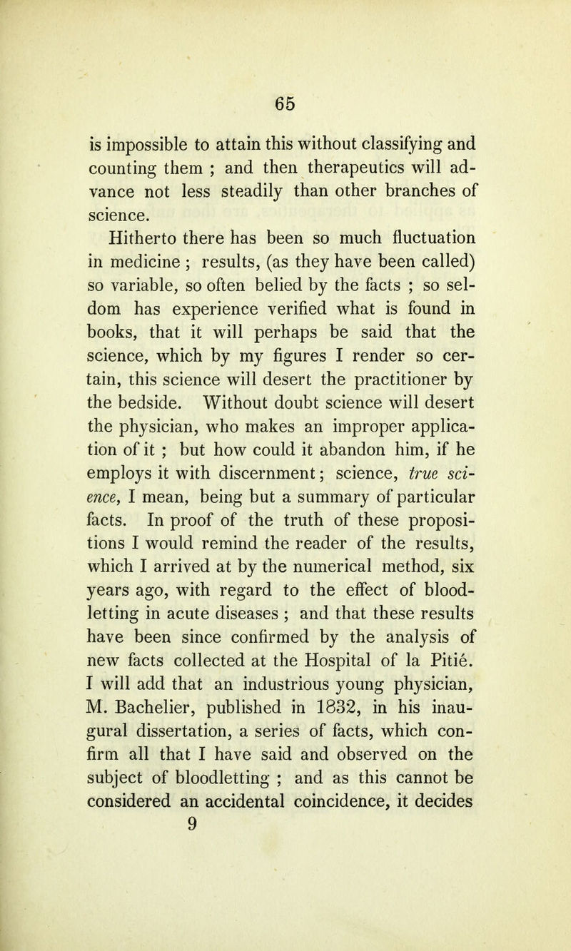 is impossible to attain this without classifying and counting them ; and then therapeutics will ad- vance not less steadily than other branches of science. Hitherto there has been so much fluctuation in medicine ; results, (as they have been called) so variable, so often belied by the facts ; so sel- dom, has experience verified what is found in books, that it will perhaps be said that the science, which by my figures I render so cer- tain, this science will desert the practitioner by the bedside. Without doubt science will desert the physician, who makes an improper applica- tion of it ; but how could it abandon him, if he employs it with discernment; science, true sci- ence, I mean, being but a summary of particular facts. In proof of the truth of these proposi- tions I would remind the reader of the results, which I arrived at by the numerical method, six years ago, with regard to the effect of blood- letting in acute diseases ; and that these results have been since confirmed by the analysis of new facts collected at the Hospital of la Pitie. I will add that an industrious young physician, M. Bachelier, published in 1832, in his inau- gural dissertation, a series of facts, which con- firm all that I have said and observed on the subject of bloodletting ; and as this cannot be considered an accidental coincidence, it decides 9