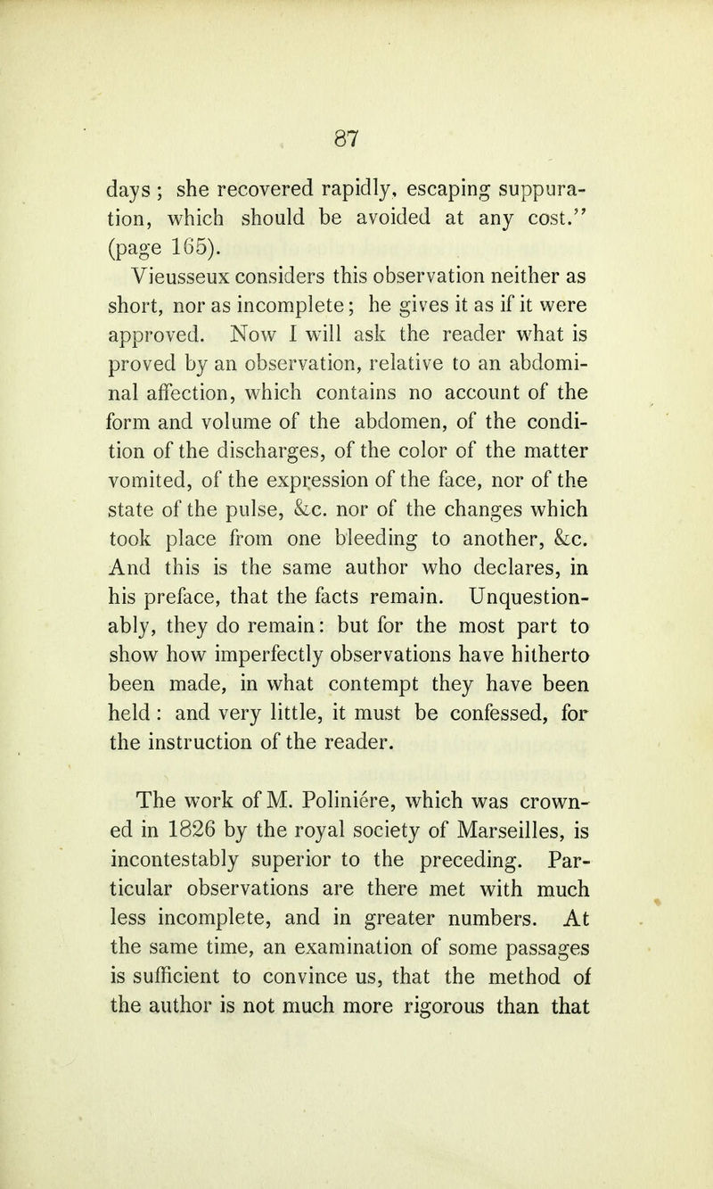 days ; she recovered rapidly, escaping suppura- tion, which should be avoided at any cost. (page 165). Vieusseux considers this observation neither as short, nor as incomplete; he gives it as if it were approved. Now I will ask the reader what is proved by an observation, relative to an abdomi- nal affection, which contains no account of the form and volume of the abdomen, of the condi- tion of the discharges, of the color of the matter vomited, of the expression of the face, nor of the state of the pulse, &c. nor of the changes which took place from one bleeding to another, &c. And this is the same author who declares, in his preface, that the facts remain. Unquestion- ably, they do remain: but for the most part to show how imperfectly observations have hitherto been made, in what contempt they have been held : and very little, it must be confessed, for the instruction of the reader. The work of M. Poliniere, which was crown- ed in 1826 by the royal society of Marseilles, is incontestably superior to the preceding. Par- ticular observations are there met with much less incomplete, and in greater numbers. At the same time, an examination of some passages is sufficient to convince us, that the method of the author is not much more rigorous than that