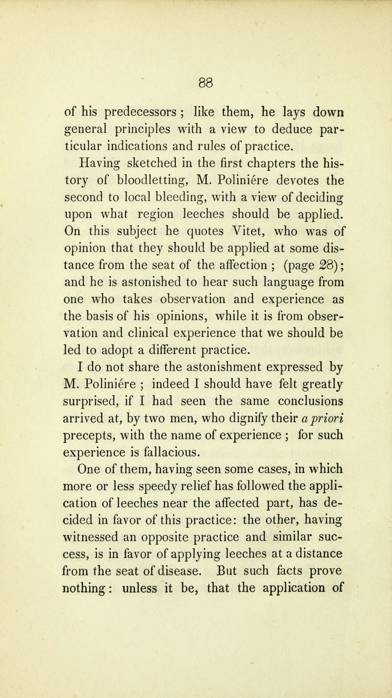 of his predecessors ; like them, he lays down general principles with a view to deduce par- ticular indications and rules of practice. Having sketched in the first chapters the his- tory of bloodletting, M. Poliniere devotes the second to local bleeding, with a view of deciding upon what region leeches should be applied. On this subject he quotes Vitet, who was of opinion that they should be applied at some dis- tance from the seat of the affection ; (page 28); and he is astonished to hear such language from one who takes observation and experience as the basis of his opinions, while it is from obser- vation and clinical experience that we should be led to adopt a different practice. I do not share the astonishment expressed by M. Poliniere ; indeed I should have felt greatly surprised, if I had seen the same conclusions arrived at, by two men, who dignify their a priori precepts, with the name of experience ; for such experience is fallacious. One of them, having seen some cases, in which more or less speedy relief has followed the appli- cation of leeches near the affected part, has de- cided in favor of this practice: the other, having witnessed an opposite practice and similar suc- cess, is in favor of applying leeches at a distance from the seat of disease. But such facts prove nothing: unless it be, that the application of