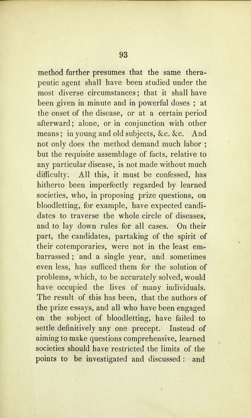 method further presumes that the same thera- peutic agent shall have been studied under the most diverse circumstances; that it shall have been given in minute and in powerful doses ; at the onset of the disease, or at a certain period afterward; alone, or in conjunction with other means; in young and old subjects, &c. &c. And not only does the method demand much labor ; but the requisite assemblage of facts, relative to any particular disease, is not made without much difficulty. All this, it must be confessed, has hitherto been imperfectly regarded by learned societies, who, in proposing prize questions, on bloodletting, for example, have expected candi- dates to traverse the whole circle of diseases, and to lay down rules for all cases. On their part, the candidates, partaking of the spirit of their cotemporaries, were not in the least em- barrassed ; and a single year, and sometimes even less, has sufficed them for the solution of problems, which, to be accurately solved, would have occupied the lives of many individuals. The result of this has been, that the authors of the prize essays, and all who have been engaged on the subject of bloodletting, have failed to settle definitively any one precept. Instead of aiming to make questions comprehensive, learned societies should have restricted the limits of the points to be investigated and discussed : and