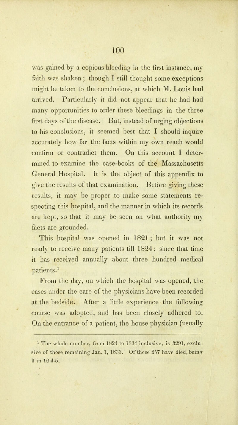 was gained by a copious bleeding in the first instance, my faitli was shaken; though I still thought some exceptions might be taken to the conclusions, at which M. Louis had arrived. Particularly it did not appear that he had had many opportunities to order these bleedings in the three first days of the disease. But, instead of urging objections to his conclusions, it seemed best that I should inquire accurately how far the facts within my own reach would confirm or contradict them. On this account I deter- mined to examine the case-books of the Massachusetts General Hospital. It is the object of this appendix to give the results of that examination. Before giving these results, it may be proper to make some statements re- specting this hospital, and the manner in which its records are kept, so that it may be seen on what authority my facts are grounded. This hospital was opened in 1821 ; but it was not ready to receive many patients till 1824; since that time it has received annually about three hundred medical patients.1 From the day, on which the hospital was opened, the cases under the care of the physicians have been recorded at the bedside. After a little experience the following course was adopted, and has been closely adhered to. On the entrance of a patient, the house physician (usually 1 The whole number, from 1824 to 1834 inclusive, is 3291, exclu- sive of those remaining Jan. 1, 1835. Of these 257 have died, being1 I in 12 4-5.