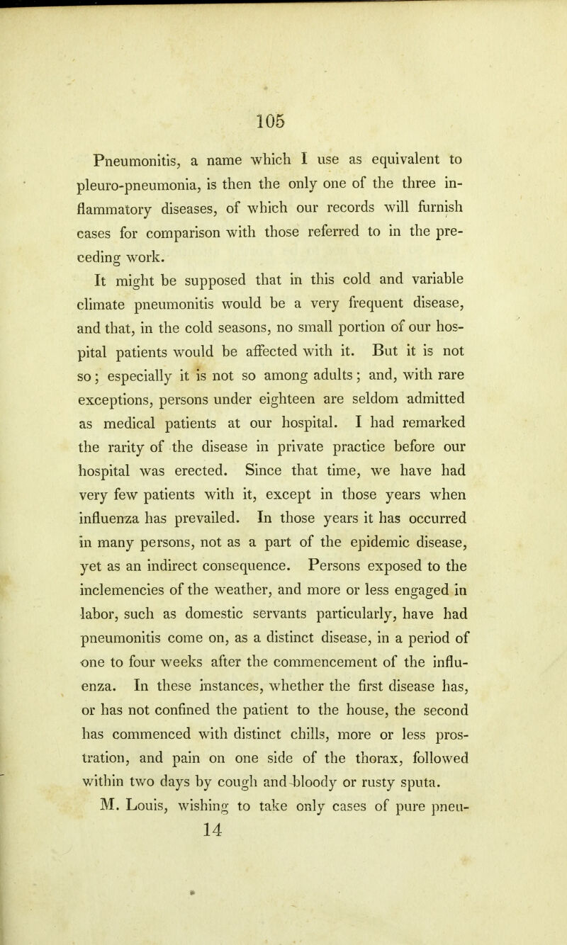 Pneumonitis, a name which I use as equivalent to pleuropneumonia, is then the only one of the three in- flammatory diseases, of which our records will furnish cases for comparison with those referred to in the pre- ceding work. It might be supposed that in this cold and variable climate pneumonitis would be a very frequent disease, and that, in the cold seasons, no small portion of our hos- pital patients would be affected with it. But it is not so; especially it is not so among adults; and, with rare exceptions, persons under eighteen are seldom admitted as medical patients at our hospital. I had remarked the rarity of the disease in private practice before our hospital was erected. Since that time, we have had very few patients with it, except in those years when influenza has prevailed. In those years it has occurred in many persons, not as a part of the epidemic disease, yet as an indirect consequence. Persons exposed to the inclemencies of the weather, and more or less engaged in labor, such as domestic servants particularly, have had pneumonitis come on, as a distinct disease, in a period of one to four weeks after the commencement of the influ- enza. In these instances, whether the first disease has, or has not confined the patient to the house, the second has commenced with distinct chills, more or less pros- tration, and pain on one side of the thorax, followed within two days by cough and bloody or rusty sputa. M. Louis, wishing to take only cases of pure pneu- 14