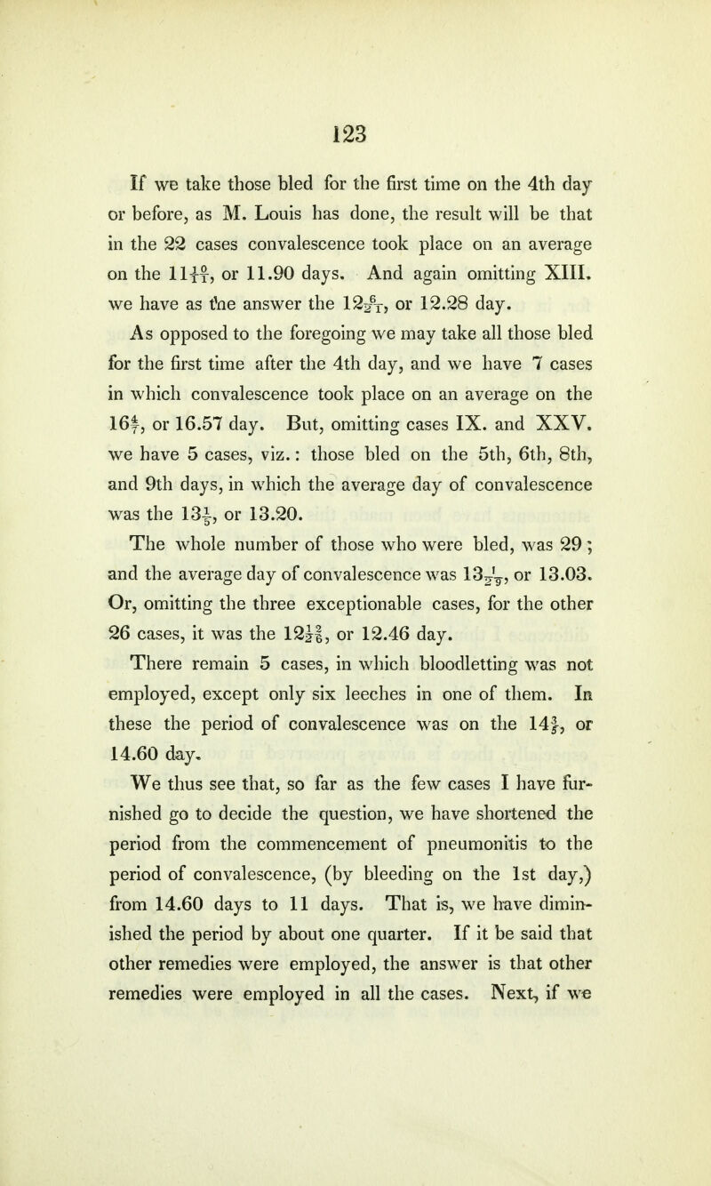 If we take those bled for the first time on the 4th day or before, as M. Louis has done, the result will be that in the 22 cases convalescence took place on an average on the llifj or 11.90 days. And again omitting XIII. we have as the answer the 12^T, or 12.28 day. As opposed to the foregoing we may take all those bled for the first time after the 4th day, and we have 7 cases in which convalescence took place on an average on the 16y, or 16.57 day. But, omitting cases IX. and XXV. we have 5 cases, viz.: those bled on the 5th, 6th, 8th, and 9th days, in which the average day of convalescence was the 13i, or 13.20. The whole number of those who were bled, was 29 ; and the average day of convalescence was 13?f7, or 13.03. Or, omitting the three exceptionable cases, for the other 26 cases, it was the 12J|, or 12.46 day. There remain 5 cases, in which bloodletting was not employed, except only six leeches in one of them. In these the period of convalescence was on the 14}, or 14.60 day. We thus see that, so far as the few cases I have fur- nished go to decide the question, we have shortened the period from the commencement of pneumonitis to the period of convalescence, (by bleeding on the 1st day,) from 14.60 days to 11 days. That is, we have dimin- ished the period by about one quarter. If it be said that other remedies were employed, the answer is that other remedies were employed in all the cases. Next, if we