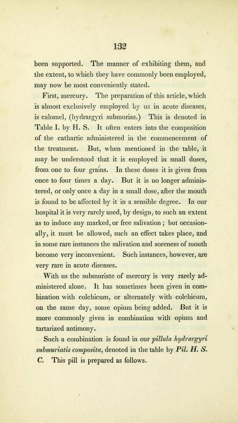 been supported. The manner of exhibiting them, and the extent, to which they have commonly been employed, may now be most conveniently stated. First, mercury. The preparation of this article, which is almost exclusively employed by us in acute diseases, is calomel, (hydrargyri submurias.) This is denoted in Table I. by H. S. It often enters into the composition of the cathartic administered in the commencement of the treatment. But, when mentioned in the table, it may be understood that it is employed in small doses, from one to four grains. In these doses it is given from once to four times a day. But it is no longer adminis- tered, or only once a day in a small dose, after the mouth is found to be affected by it in a sensible degree. In our hospital it is very rarely used, by design, to such an extent as to induce any marked, or free salivation; but occasion- ally, it must be allowed, such an effect takes place, and in some rare instances the salivation and soreness of mouth become very inconvenient. Such instances, however, are very rare in acute diseases. With us the submuriate of mercury is very rarely ad- ministered alone. It has sometimes been given in com- bination with colchicum, or alternately with colchicum, on the same day, some opium being added. But it is more commonly given in combination with opium and tartarized antimony. Such a combination is found in our pillula hydrargyri submuriatis composita, denoted in the table by Pil. H. S. C. This pill is prepared as follows.