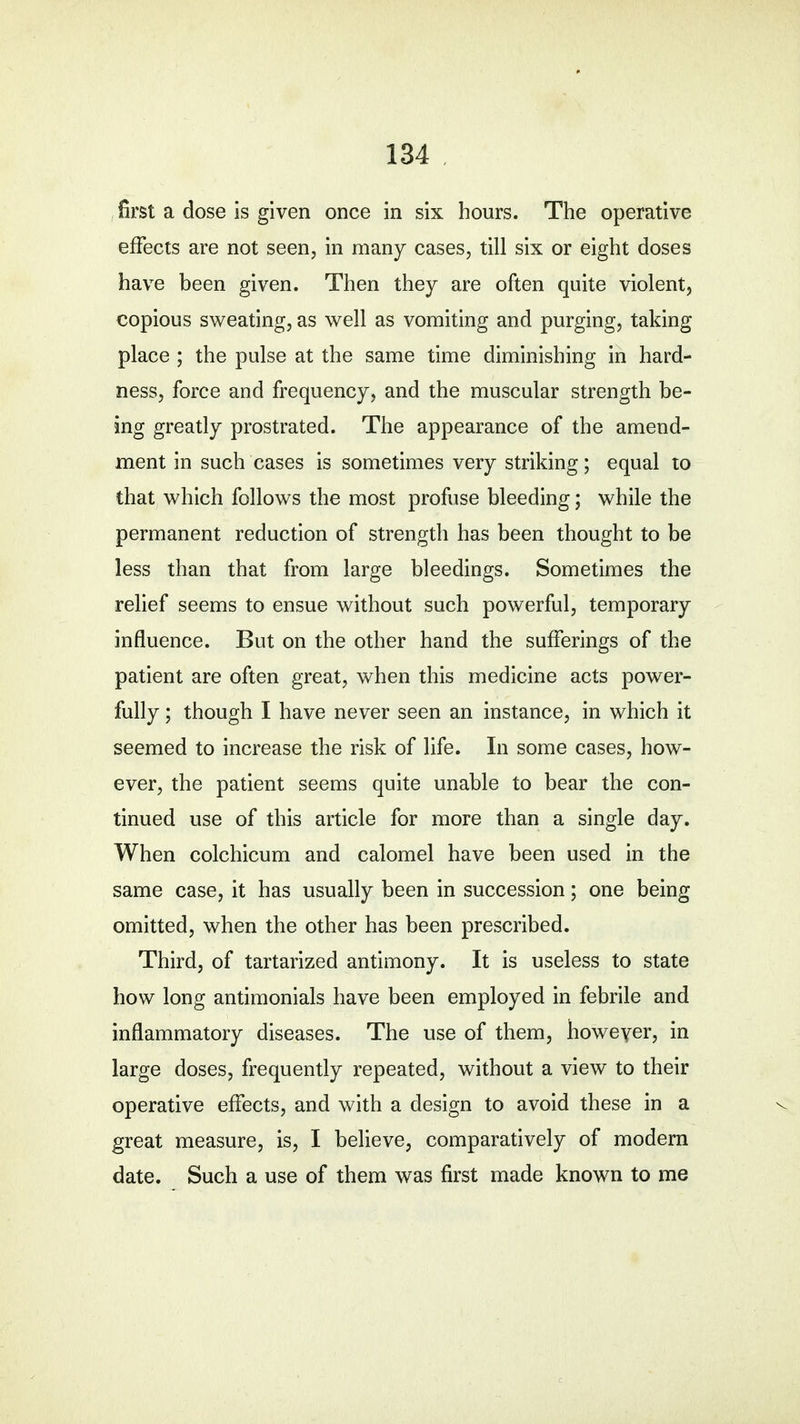 first a dose is given once in six hours. The operative effects are not seen, in many cases, till six or eight doses have been given. Then they are often quite violent, copious sweating, as well as vomiting and purging, taking place ; the pulse at the same time diminishing in hard- ness, force and frequency, and the muscular strength be- ing greatly prostrated. The appearance of the amend- ment in such cases is sometimes very striking; equal to that which follows the most profuse bleeding; while the permanent reduction of strength has been thought to be less than that from large bleedings. Sometimes the relief seems to ensue without such powerful, temporary influence. But on the other hand the sufferings of the patient are often great, when this medicine acts power- fully ; though I have never seen an instance, in which it seemed to increase the risk of life. In some cases, how- ever, the patient seems quite unable to bear the con- tinued use of this article for more than a single day. When colchicum and calomel have been used in the same case, it has usually been in succession; one being omitted, when the other has been prescribed. Third, of tartarized antimony. It is useless to state how long antimonials have been employed in febrile and inflammatory diseases. The use of them, however, in large doses, frequently repeated, without a view to their operative effects, and with a design to avoid these in a great measure, is, I believe, comparatively of modern date. Such a use of them was first made known to me c