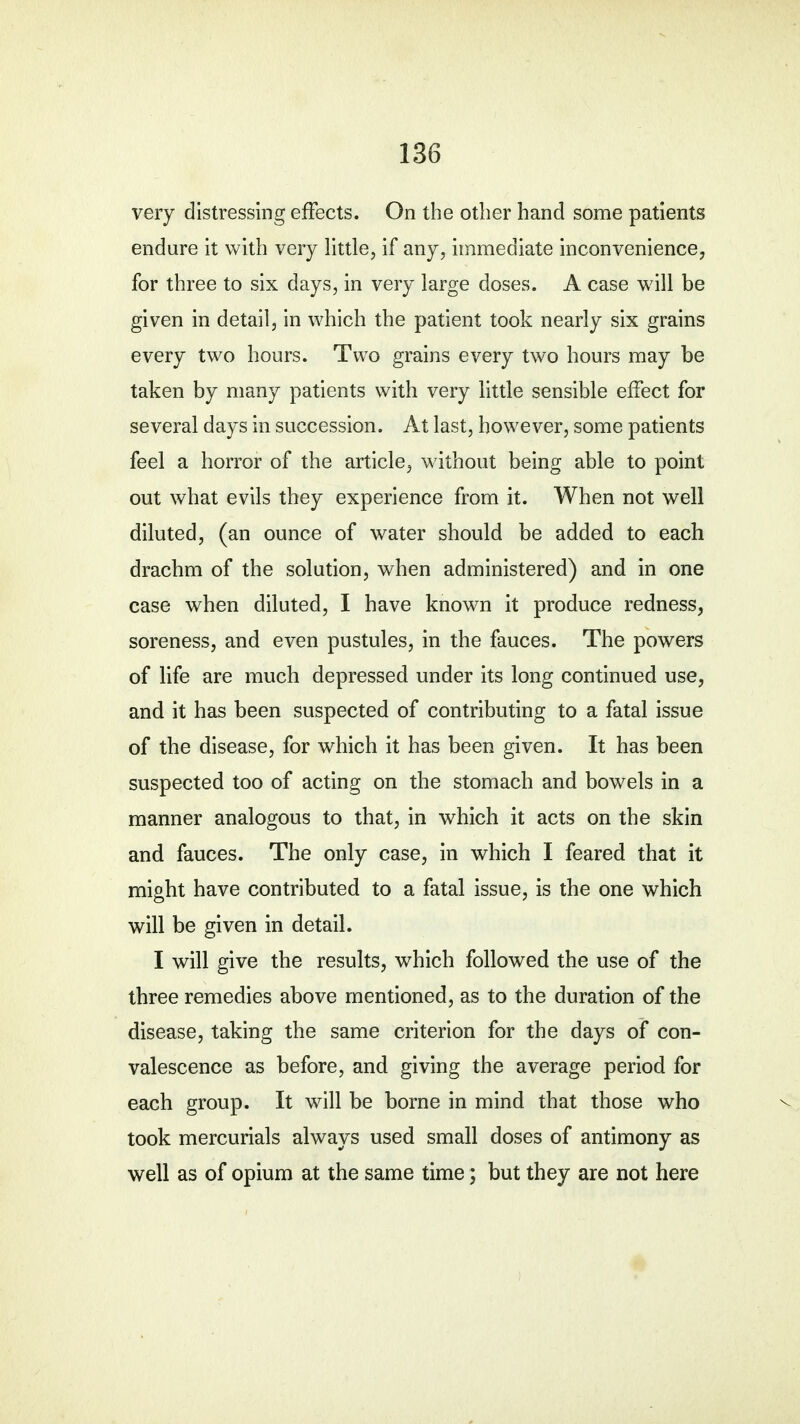 very distressing effects. On the other hand some patients endure it with very little, if any, immediate inconvenience, for three to six days, in very large doses. A case will be given in detail, in which the patient took nearly six grains every two hours. Two grains every two hours may be taken by many patients with very little sensible effect for several days in succession. At last, however, some patients feel a horror of the article, without being able to point out what evils they experience from it. When not well diluted, (an ounce of water should be added to each drachm of the solution, when administered) and in one case when diluted, I have known it produce redness, soreness, and even pustules, in the fauces. The powers of life are much depressed under its long continued use, and it has been suspected of contributing to a fatal issue of the disease, for which it has been given. It has been suspected too of acting on the stomach and bowels in a manner analogous to that, in which it acts on the skin and fauces. The only case, in which I feared that it might have contributed to a fatal issue, is the one which will be given in detail. I will give the results, which followed the use of the three remedies above mentioned, as to the duration of the disease, taking the same criterion for the days of con- valescence as before, and giving the average period for each group. It will be borne in mind that those who took mercurials always used small doses of antimony as well as of opium at the same time; but they are not here