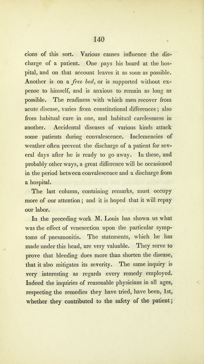 cions of this sort. Various causes influence the dis- charge of a patient. One pays his board at the hos- pital, and on that account leaves it as soon as possible. Another is on a free bed, or is supported without ex- pense to himself, and is anxious to remain as long as possible. The readiness with which men recover from acute disease, varies from constitutional differences; also from habitual care in one, and habitual carelessness in another. Accidental diseases of various kinds attack some patients during convalescence. Inclemencies of weather often prevent the discharge of a patient for sev- eral days after he is ready to go away. In these, and probably other ways, a great difference will be occasioned in the period between convalescence and a discharge from a hospital. The last column, containing remarks, must occupy more of our attention; and it is hoped that it will repay our labor. In the preceding work M. Louis has shown us what was the effect of venesection upon the particular symp- toms of pneumonitis. The statements,, which he has made under this head, are very valuable. They serve to prove that bleeding does more than shorten the disease, that it also mitigates its severity. The same inquiry is very interesting as regards every remedy employed. Indeed the inquiries of reasonable physicians in all ages, respecting the remedies they have tried, have been, 1st, whether they contributed to the safety of the patient;