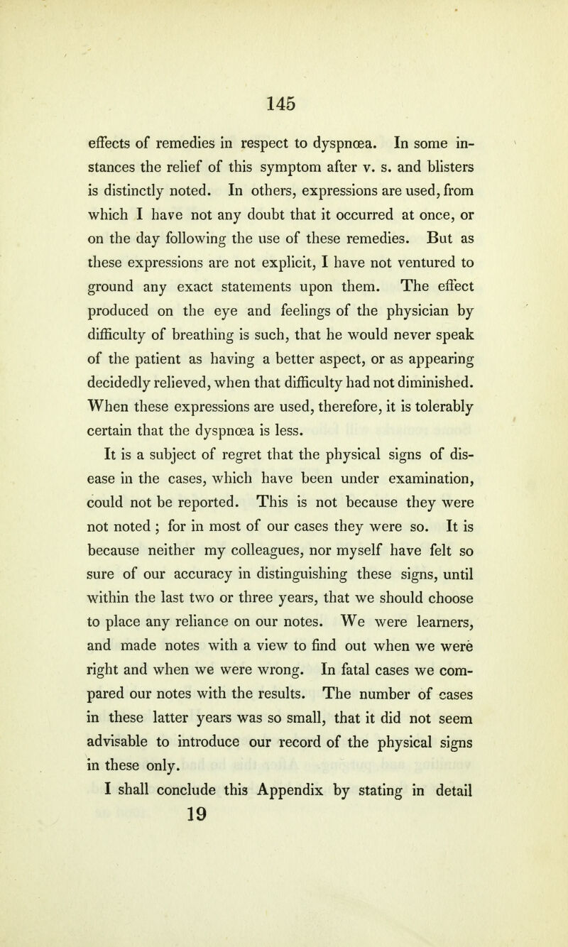 effects of remedies in respect to dyspncea. In some in- stances the relief of this symptom after v. s. and blisters is distinctly noted. In others, expressions are used, from which I have not any doubt that it occurred at once, or on the day following the use of these remedies. But as these expressions are not explicit, I have not ventured to ground any exact statements upon them. The effect produced on the eye and feelings of the physician by difficulty of breathing is such, that he would never speak of the patient as having a better aspect, or as appearing decidedly relieved, when that difficulty had not diminished. When these expressions are used, therefore, it is tolerably certain that the dyspnoea is less. It is a subject of regret that the physical signs of dis- ease in the cases, which have been under examination, could not be reported. This is not because they were not noted ; for in most of our cases they were so. It is because neither my colleagues, nor myself have felt so sure of our accuracy in distinguishing these signs, until within the last two or three years, that we should choose to place any reliance on our notes. We were learners, and made notes with a view to find out when we were right and when we were wrong. In fatal cases we com- pared our notes with the results. The number of cases in these latter years was so small, that it did not seem advisable to introduce our record of the physical signs in these only. I shall conclude this Appendix by stating in detail 19