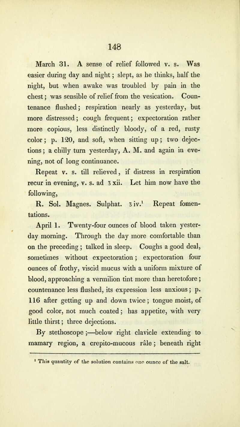 March 31. A sense of relief followed v. s. Was easier during day and night; slept, as he thinks, half the night, but when awake was troubled by pain in the chest; was sensible of relief from the vesication. Coun- tenance flushed; respiration nearly as yesterday, but more distressed; cough frequent; expectoration rather more copious, less distinctly bloody, of a red, rusty color; p. 120, and soft, when sitting up; two dejec- tions ; a chilly turn yesterday, A. M. and again in eve- ning, not of long continuance. Repeat v. s. till relieved, if distress in respiration recur in evening, v. s. ad 3 xii. Let him now have the following, R. Sol. Magnes. Sulphat. siv.1 Repeat fomen- tations. April 1. Twenty-four ounces of blood taken yester- day morning. Through the day more comfortable than on the preceding ; talked in sleep. Coughs a good deal, sometimes without expectoration; expectoration four ounces of frothy, viscid mucus with a uniform mixture of blood, approaching a vermilion tint more than heretofore; countenance less flushed, its expression less anxious; p. 116 after getting up and down twice; tongue moist, of good color, not much coated; has appetite, with very little thirst; three dejections. By stethoscope ;—below right clavicle extending to mamary region, a crepito-mucous rale; beneath right 1 This quantity of the solution contains one ounce of the salt.