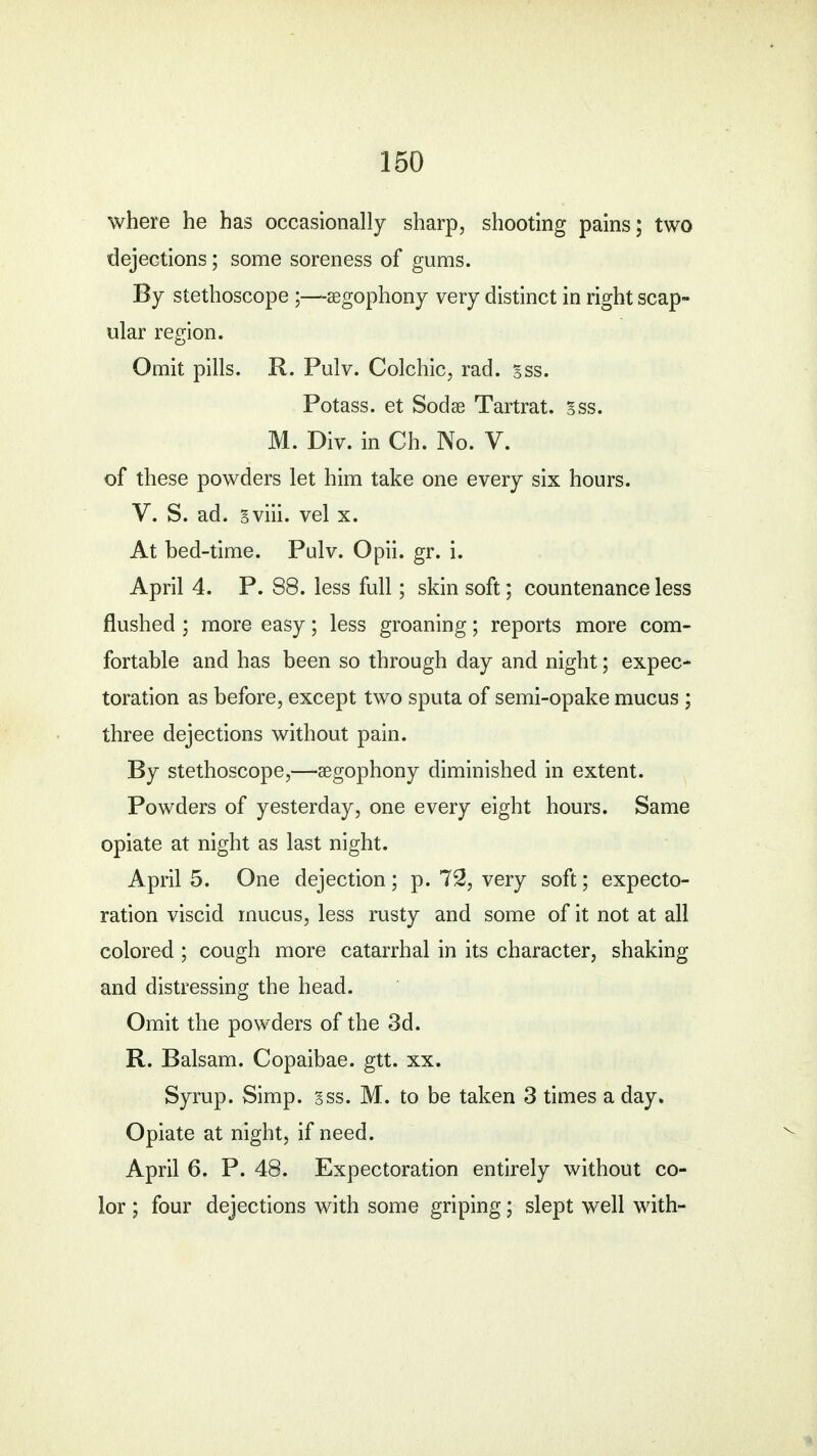 where he has occasionally sharp, shooting pains; two dejections; some soreness of gums. By stethoscope ;—segophony very distinct in right scap- ular region. Omit pills. R. Pulv. Colchic, rad. sss. Potass, et Sodae Tartrat. sss. M. Div. in Ch. No. V. of these powders let him take one every six hours. V. S. ad. gviii. vel x. At bed-time. Pulv. Opii. gr. i. April 4. P. 88. less full; skin soft; countenance less flushed ; more easy; less groaning; reports more com- fortable and has been so through day and night; expec- toration as before, except two sputa of semi-opake mucus ; three dejections without pain. By stethoscope,—segophony diminished in extent. Powders of yesterday, one every eight hours. Same opiate at night as last night. April 5. One dejection ; p. 72, very soft; expecto- ration viscid mucus, less rusty and some of it not at all colored ; cough more catarrhal in its character, shaking and distressing the head. Omit the powders of the 3d. R. Balsam. Copaibae. gtt. xx. Syrup. Simp. sss. M. to be taken 3 times a day. Opiate at night, if need. April 6. P. 48. Expectoration entirely without co- lor ; four dejections with some griping; slept well with-