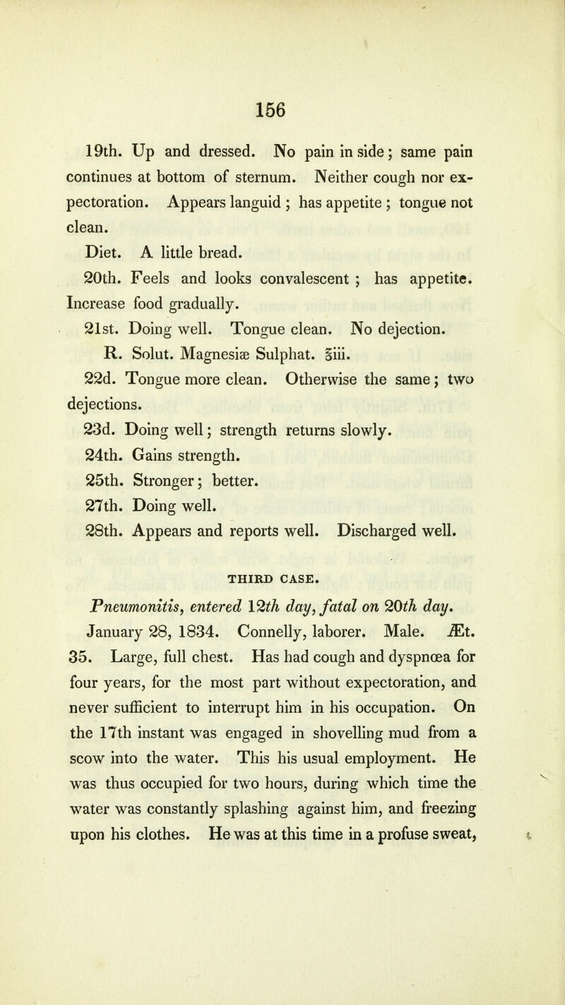 19th. Up and dressed. No pain in side; same pain continues at bottom of sternum. Neither cough nor ex- pectoration. Appears languid ; has appetite ; tongue not clean. Diet. A little bread. 20th. Feels and looks convalescent ; has appetite. Increase food gradually. 21st. Doing well. Tongue clean. No dejection. R. Solut. Magnesiae Sulphat. §iii. 22d. Tongue more clean. Otherwise the same; two dejections. 23d. Doing well; strength returns slowly. 24th. Gains strength. 25th. Stronger; better. 27th. Doing well. 28th. Appears and reports well. Discharged well. THIRD CASE. Pneumonitis, entered 12th day, fatal on 20th day, January 28, 1834. Connelly, laborer. Male. Mt. 35. Large, full chest. Has had cough and dyspnoea for four years, for the most part without expectoration, and never sufficient to interrupt him in his occupation. On the 17th instant was engaged in shovelling mud from a scow into the water. This his usual employment. He was thus occupied for two hours, during which time the water was constantly splashing against him, and freezing upon his clothes. He was at this time in a profuse sweat, »