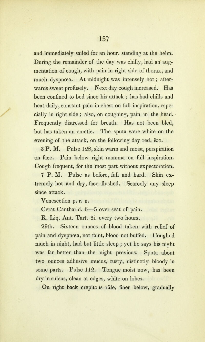 and immediately sailed for an hour, standing at the helm. During the remainder of the day was chilly, had an aug- mentation of cough, with pain in right side of thorax, and much dyspnoea. At midnight was intensely hot; after- wards sweat profusely. Next day cough increased. Has been confined to bed since his attack ; has had chills and heat daily, constant pain in chest on full inspiration, espe- cially in right side ; also, on coughing, pain in the head. Frequently distressed for breath. Has not been bled, but has taken an emetic. The sputa were white on the evening of the attack, on the following day red, &c. 3 P. M. Pulse 128, skin warm and moist, perspiration on face. Pain below right mamma on full inspiration. Cough frequent, for the most part without expectoration. 7 P. M. Pulse as before, full and hard. Skin ex- tremely hot and dry, face flushed. Scarcely any sleep since attack. Venesection p. r. n. Cerat Cantharid. 6—5 over seat of pain. R. Liq. Ant. Tart. 3i. every two hours. 29th. Sixteen ounces of blood taken with relief of pain and dyspnoea, not faint, blood not buffed. Coughed much in night, had but little sleep ; yet he says his night was far better than the night previous. Sputa about two ounces adhesive mucus, rusty, distinctly bloody in some parts. Pulse 112. Tongue moist now, has been dry in sulcus, clean at edges, white on lobes. On right back crepitous rale, finer below, gradually