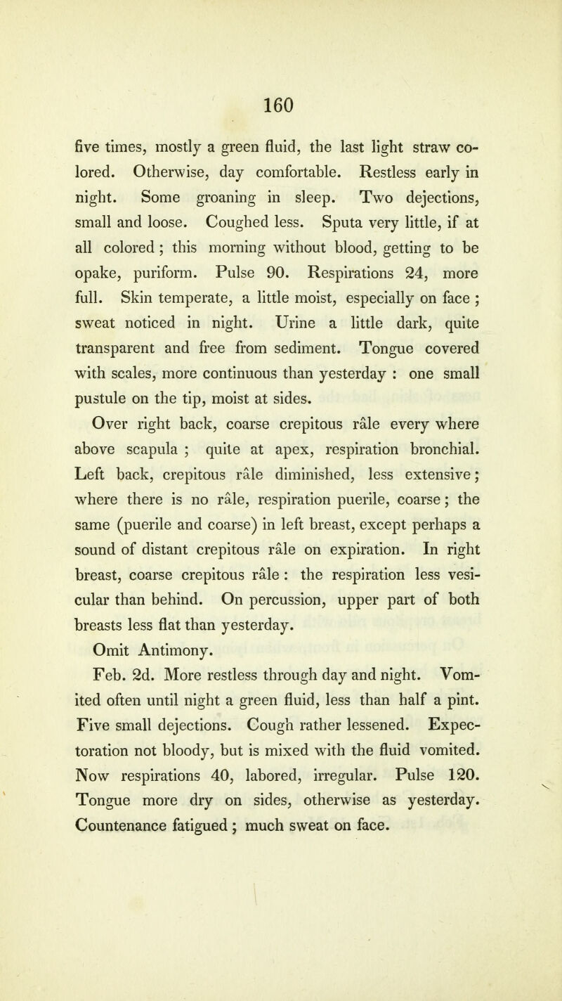 five times, mostly a green fluid, the last light straw co- lored. Otherwise, day comfortable. Restless early in night. Some groaning in sleep. Two dejections, small and loose. Coughed less. Sputa very little, if at all colored ; this morning without blood, getting to be opake, puriform. Pulse 90. Respirations 24, more full. Skin temperate, a little moist, especially on face ; sweat noticed in night. Urine a little dark, quite transparent and free from sediment. Tongue covered with scales, more continuous than yesterday : one small pustule on the tip, moist at sides. Over right back, coarse crepitous rale every where above scapula ; quite at apex, respiration bronchial. Left back, crepitous rale diminished, less extensive; where there is no rale, respiration puerile, coarse; the same (puerile and coarse) in left breast, except perhaps a sound of distant crepitous rale on expiration. In right breast, coarse crepitous rale : the respiration less vesi- cular than behind. On percussion, upper part of both breasts less flat than yesterday. Omit Antimony. Feb. 2d. More restless through day and night. Vom- ited often until night a green fluid, less than half a pint. Five small dejections. Cough rather lessened. Expec- toration not bloody, but is mixed with the fluid vomited. Now respirations 40, labored, irregular. Pulse 120. Tongue more dry on sides, otherwise as yesterday. Countenance fatigued ; much sweat on face.