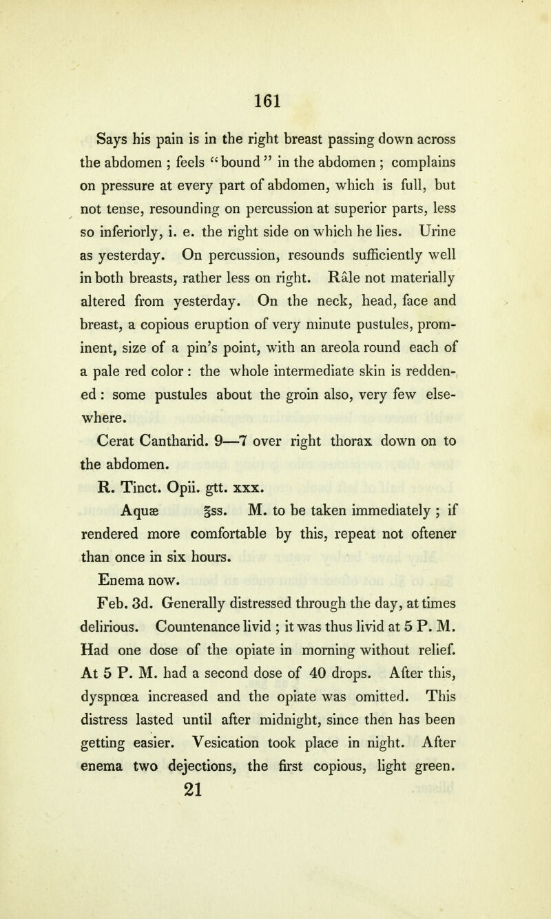 Says his pain is in the right breast passing down across the abdomen ; feels bound  in the abdomen ; complains on pressure at every part of abdomen, which is full, but not tense, resounding on percussion at superior parts, less so inferiorly, i. e. the right side on which he lies. Urine as yesterday. On percussion, resounds sufficiently well in both breasts, rather less on right. Rale not materially altered from yesterday. On the neck, head, face and breast, a copious eruption of very minute pustules, prom- inent, size of a pin's point, with an areola round each of a pale red color: the whole intermediate skin is redden- ed : some pustules about the groin also, very few else- where. Cerat Cantharid. 9—7 over right thorax down on to the abdomen. R. Tinct. Opii. gtt. xxx. Aquse §ss. M. to be taken immediately ; if rendered more comfortable by this, repeat not oftener than once in six hours. Enema now. Feb. 3d. Generally distressed through the day, at times delirious. Countenance livid ; it was thus livid at 5 P. M. Had one dose of the opiate in morning without relief. At 5 P. M. had a second dose of 40 drops. After this, dyspnoea increased and the opiate was omitted. This distress lasted until after midnight, since then has been getting easier. Vesication took place in night. After enema two dejections, the first copious, light green. 21