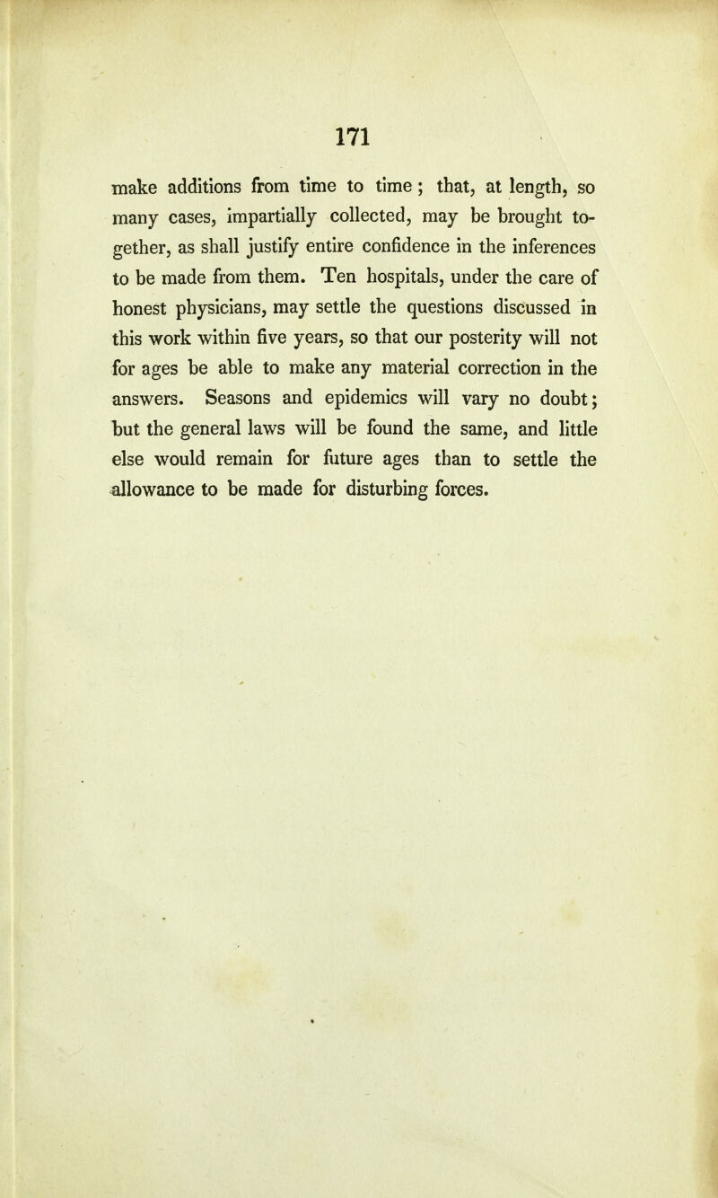 make additions from time to time; that, at length, so many cases, impartially collected, may be brought to- gether, as shall justify entire confidence in the inferences to be made from them. Ten hospitals, under the care of honest physicians, may settle the questions discussed in this work within five years, so that our posterity will not for ages be able to make any material correction in the answers. Seasons and epidemics will vary no doubt; but the general laws will be found the same, and little else would remain for future ages than to settle the allowance to be made for disturbing forces.