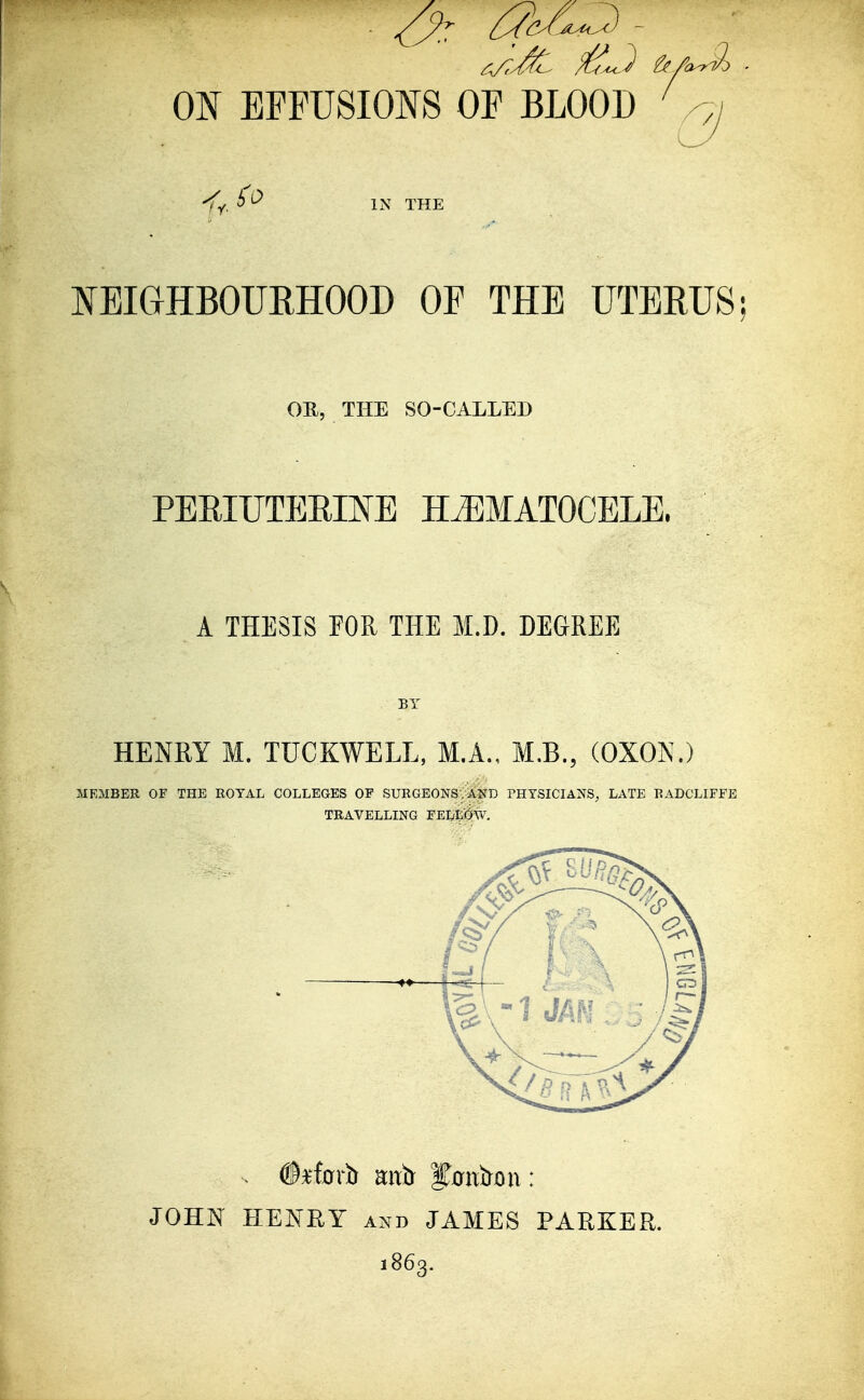 -fy, ^ ^ IN THE NEIGHBOURHOOD OF THE UTERUS OB, THE SO-CALLED PERIUTERINE HEMATOCELE. A THESIS FOR THE M.D. DEGREE BY HENRY M. TUCKWELL, M.A., M.B., (OXON.) MEMBER OF THE ROYAL COLLEGES OF SURGEONS. AND PHYSICIANS, LATE RADCLIFFE TRAVELLING FELLOW. JOHN HENRY AND JAMES PARKER. 1863.