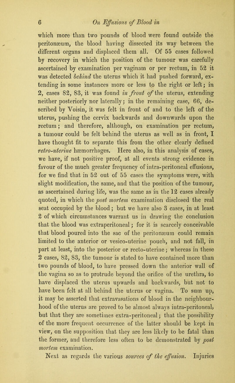 which more than two pounds of blood were found outside the peritonaeum^ the blood having dissected its way between the different organs and displaced them all. Of 55 cases followed by recovery in which the position of the tumour was carefully ascertained by examination per vaginam or per rectum, in 52 it was detected behind the uterus which it had pushed forward, ex- tending in some instances more or less to the right or left; in 3, cases 82, 83, it was found in front ofi\\Q uterus, extending neither posteriorly nor laterally; in the remaining case, 66, de- scribed by Voisin, it was felt in front of and to the left of the uterus, pushing the cervix backwards and downwards upon the rectum ; and therefore, although, on examination per rectum, a tumour could be felt behind the uterus as well as in front, I have thought fit to separate this from the other clearly defined retro-uterine hsemorrhages. Here also, in this analysis of cases, we have, if not positive proof, at all events strong evidence in favour of the much greater frequency of intra-peritoneal effusions, for we find that in 52 out of 55 cases the symptoms were, with slight modification, the same, and that tlie position of the tumour, as ascertained during life, was the same as in tlie 12 cases already quoted, in which ^ost mortem examination disclosed the real seat occupied by the blood; but we have also 3 cases, in at least 2 of which circumstances warrant us in drawing the conclusion that the blood was extraperitoneal; for it is scarcely conceivable that blood poured into the sac of the peritonaeum could remain limited to the anterior or vesico-uterine pouch, and noi; fall, in part at least, into the posterior or recto-uterine; whereas in these 2 cases, 82, 83, the tumour is stated to have contained more than two pounds of blood, to have pressed down the anterior wall of the vagina so as to protrude beyond the orifice of the urethra, to have displaced the uterus upwards and backwards, but not to have been felt at all behind the uterus or vagina. To sum up, it may be asserted that extravasations of blood in the neighbour- hood of the uterus are proved to be almost always intra-peritoneab but that they are sometimes extra-peritoneal; that the possibility of the more frequent occurrence of the latter should be kept in view, on the supposition that they are less likely to be fatal than the former, and therefore less often to be demonstrated by post mortem examination. Next as regards the various sources of the effusion. Injuries