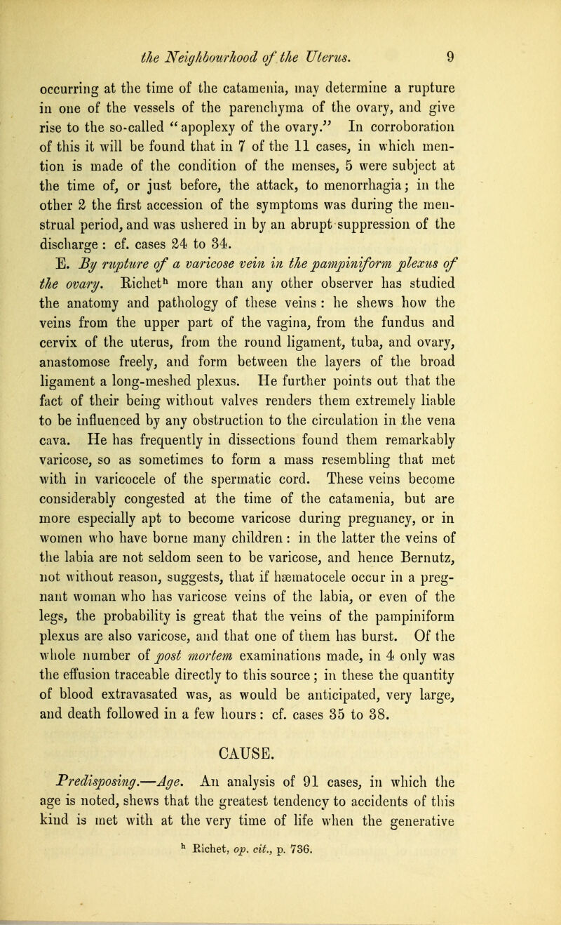 occurring at the time of the catameiiia, may determine a rupture in one of the vessels of the parenchyma of the ovary, and give rise to the so-called  apoplexy of the ovary/' In corroboration of this it will be found that in 7 of the 11 cases, in which men- tion is made of the condition of the menses, 5 were subject at the time of, or just before, the attack, to menorrhagia; in the other 2 the first accession of the symptoms was during the men- strual period, and was ushered in by an abrupt suppression of the discharge : cf. cases 24 to 34. E. By mjottire of a varicose vein in the pampiniform plexus of the ovary. Richet^ more than any other observer has studied the anatomy and pathology of these veins : he shews how the veins from the upper part of the vagina, from the fundus and cervix of the uterus, from the round ligament, tuba, and ovary, anastomose freely, and form between the layers of the broad ligament a long-meshed plexus. He further points out that the fact of their being without valves renders them extremely liable to be influenced by any obstruction to the circulation in Ihe vena cava. He has frequently in dissections found them remarkably varicose, so as sometimes to form a mass resembling that met with in varicocele of the spermatic cord. These veins become considerably congested at the time of the catamenia, but are more especially apt to become varicose during pregnancy, or in women who have borne many children: in the latter the veins of the labia are not seldom seen to be varicose, and hence Bernutz, not without reason, suggests, that if hsematocele occur in a preg- nant woman who has varicose veins of the labia, or even of the legs, the probability is great that the veins of the pampiniform plexus are also varicose, and that one of them has burst. Of the whole number of post mortem examinations made, in 4 only was the effusion traceable directly to this source ; in these the quantity of blood extravasated was, as would be anticipated, very large, and death followed in a few hours: cf. cases 35 to 38. CAUSE. Predisposing.—Age. An analysis of 91 cases, in which the age is noted, shews that the greatest tendency to accidents of this kind is met with at the very time of life when the generative Richet, 0J3. cit., p. 736.