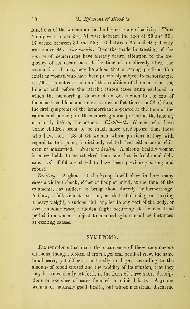 functions of the woman are in the highest state of activity. Thus 4 only were under 20 ; 51 were between the ages of 20 and 30; 17 varied between 30 and 35 ; 16 between 35 and 40; 1 only was above 40. Catamenia. Eemarks made in treating of the sources of haemorrhage have already drawn attention to the fre- quency of its occurrence at the time of, or directly after, the catamenia. It may here be added that a strong predisposition exists in women who have been previously subject to menorrhagia. In 76 cases notice is taken of the condition of the menses at the time of and before the attack; (those cases being excluded in which the haemorrhage depended on obstruction to the exit of the menstrual blood and on extra-uterine foetation) : in 36 of these the first symptoms of the haemorrhage appeared at the time of the catamenial period; in 40 menorrhagia was present at the time of, or shortly before, the attack. Childbirth, Women who have borne children seem to be much more predisposed than those who have not. 58 of 64 w^omen, whose previous history, with regard to this point, is distinctly related, had either borne chil- dren or miscarried. Frevious health. A strong healthy woman is more liable to be attacked than one that is feeble and deli- cate. 53 of 66 are stated to have been previously strong and robust. jExciting,—A glance at the Synopsis will shew in how many cases a violent shock, either of body or mind, at the time of the catamenia, has sufficed to bring about directly the haemorrhage. A blow, a fall, violent exertion, as that of dancing or carrying a heavy weight, a sudden chill applied to any part of the body, or even, in some cases, a sudden fright occurring at the menstrual period in a woman subject to menorrhagia, can all be instanced as exciting causes. SYMPTOMS. The symptoms that mark the occurrence of these sanguineous effusions, though, looked at from a general point of view, the same in all cases, yet differ so materially in degree, according to the amount of blood effused and the rapidity of its effusion, that they may be conveniently set forth in the form of three short descrip- tions or sketches of cases founded on clinical facts. A young woman of naturally good health, but whose menstrual discharge