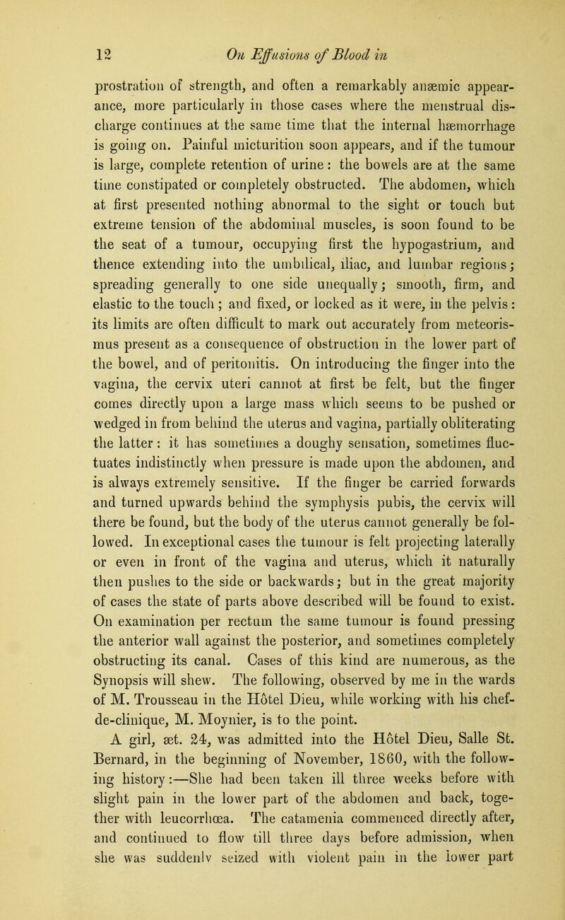 prostration of strength, and often a remarkably anaemic appear- ance, more particularly in those cases where the menstrual dis- charge continues at the same time that the internal haemorrhage is going on. Painful micturition soon appears, and if the tumour is large, complete retention of urine: the bowels are at the same time constipated or completely obstructed. The abdomen, which at first presented nothing abnormal to the sight or touch but extreme tension of the abdominal muscles, is soon found to be the seat of a tumour, occupying first the hypogastrium, and thence extending into the umbilical, iliac, and lumbar regions; spreading generally to one side unequally; smooth, firm, and elastic to the touch; and fixed, or locked as it were, in the pelvis: its limits are often difficult to mark out accurately from meteoris- mus present as a consequence of obstruction in the lower part of the bowel, and of peritonitis. On introducing the finger into the vagina, the cervix uteri cannot at first be felt, but the finger comes directly upon a large mass which seems to be pushed or wedged in from behind the uterus and vagina, partially obliterating the latter: it has sometimes a doughy sensation, sometimes fluc- tuates indistinctly when pressure is made upon the abdomen, and is always extremely sensitive. If the finger be carried forwards and turned upwards behind the symphysis pubis, the cervix will there be found, but the body of the uterus cannot generally be fol- lowed. In exceptional cases the tumour is felt projecting laterally or even in front of the vagina and uterus, which it naturally then pushes to the side or backwards; but in the great majority of cases the state of parts above described will be found to exist. On examination per rectum the same tumour is found pressing the anterior wall against the posterior, and sometimes completely obstructing its canal. Cases of this kind are numerous, as the Synopsis will shew. The following, observed by me in the wards of M. Trousseau in the Hotel Dieu, while working with his chef- de-clinique, M. Moynier, is to the point. A girl, set. 24, was admitted into the Hotel Dieu, Salle St. Bernard, in the beginning of November, 1860, with the follow- ing history:—She had been taken ill three weeks before with shght pain in the lower part of the abdomen and back, toge- ther with leucorrhoea. The catamenia commenced directly after, and continued to flow till tliree days before admission, when she was suddenly seized with violent pain in the lower part