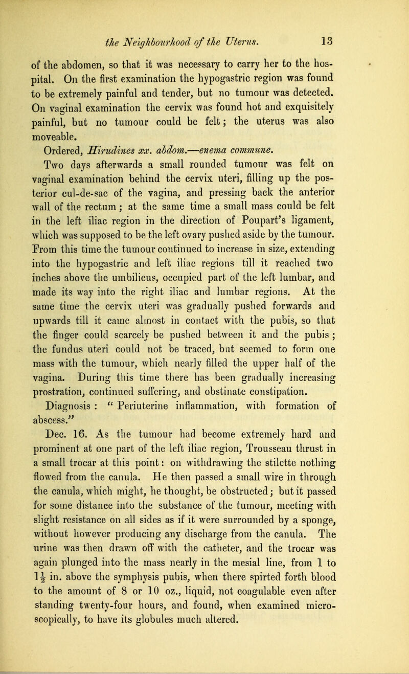 of the abdomen, so that it was necessary to carry her to the hos- pital. On the first examination the hypogastric region was found to be extremely painful and tender, but no tumour was detected. On vaginal examination the cervix was found hot and exquisitely painful, but no tumour could be felt; the uterus was also moveable. Ordered, Hirudines xx. ahdom.—enema commune. Two days afterwards a small rounded tumour was felt on vaginal examination behind the cervix uteri, filling up the pos- terior cul-de-sac of the vagina, and pressing back the anterior wall of the rectum; at the same time a small mass could be felt in the left iliac region in the direction of Poupart's ligament, which was supposed to be the left ovary pushed aside by the tumour. Prom this time the tumour continued to increase in size, extending into the hypogastric and left iliac regions till it reached two inches above the umbilicus, occupied part of the left lumbar, and made its way into the right iliac and lumbar regions. At the same time the cervix uteri was gradually pushed forw-ards and upwards till it came almost in contact with the pubis, so that the finger could scarcely be pushed between it and the pubis ; the fundus uteri could not be traced, but seemed to form one mass with the tumour, which nearly filled the upper half of the vagina. During this time there has been gradually increasing prostration, continued suffering, and obstinate constipation. Diagnosis :  Periuterine inflammation, with formation of abscess. Dec. 16. As the tumour had become extremely hard and prominent at one part of the left ihac region. Trousseau thrust in a small trocar at this point: on withdrawing the stilette nothing flowed from the canula. He then passed a small wire in through the canula, which might, he thought, be obstructed; but it passed for some distance into the substance of the tumour, meeting with slight resistance on all sides as if it were surrounded by a sponge, without however producing any discharge from the canula. The urine was then drawn off with the catheter, and the trocar was again plunged into the mass nearly in the mesial line, from 1 to 1-^ in. above the symphysis pubis, when there spirted forth blood to the amount of 8 or 10 oz., liquid, not coagulable even after standing twenty-four hours, and found, when examined micro- scopically, to have its globules much altered.