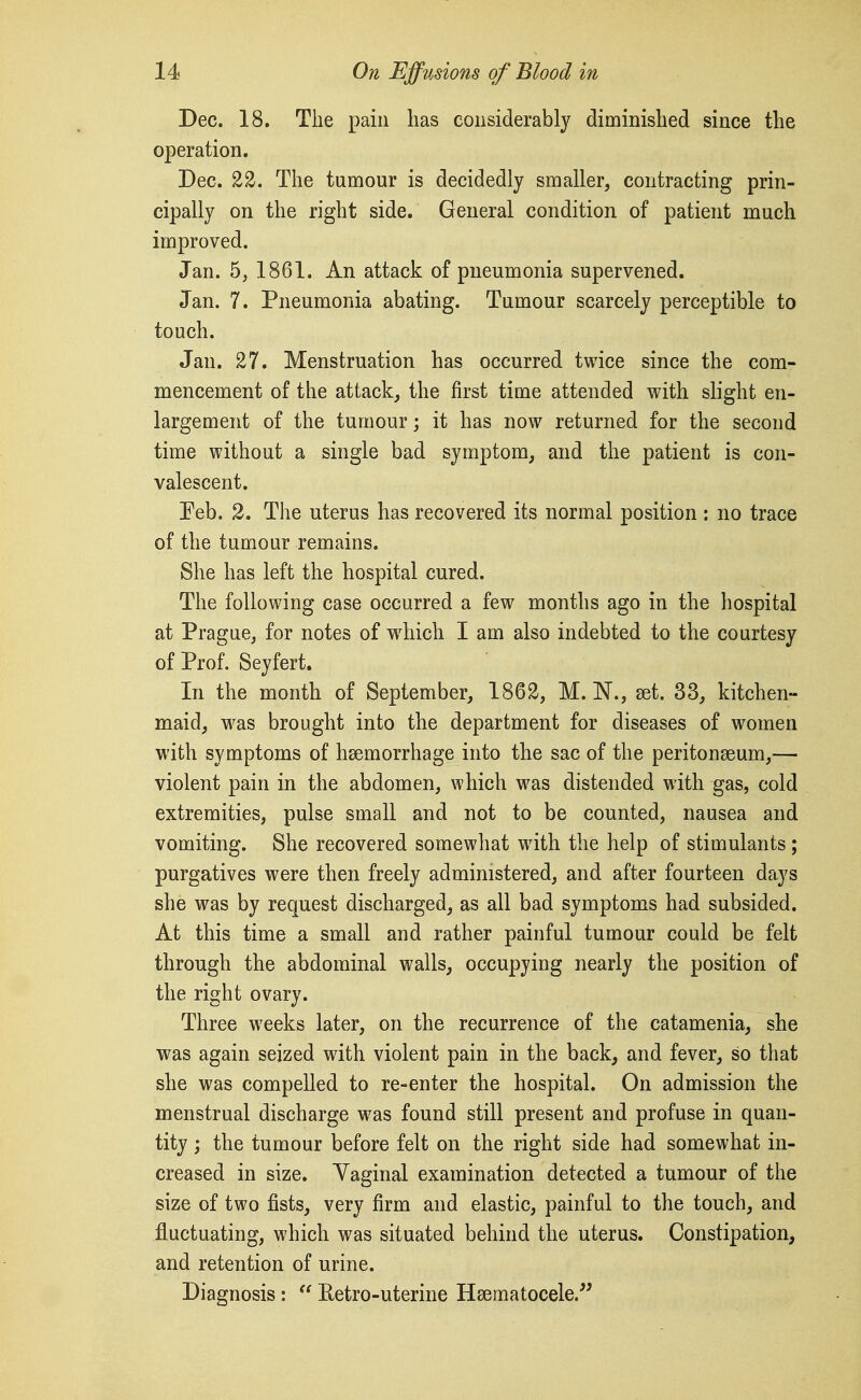 Dec. 18. The pain lias considerably diminished since the operation. Dec. 22. The tumour is decidedly smaller, contracting prin- cipally on the right side. General condition of patient much improved. Jan. 5, 1861. An attack of pneumonia supervened. Jan. 7. Pneumonia abating. Tumour scarcely perceptible to touch. Jan. 27. Menstruation has occurred twice since the com- mencement of the attack, the first time attended with slight en- largement of the tumour; it has now returned for the second time without a single bad symptom, and the patient is con- valescent. Feb. 2. The uterus has recovered its normal position : no trace of the tumour remains. She has left the hospital cured. The following case occurred a few months ago in the hospital at Prague, for notes of which I am also indebted to the courtesy of Prof. Seyfert. In the month of September, 1862, M. N., set. 33, kitchen- maid, was brought into the department for diseases of women with symptoms of haemorrhage into the sac of the peritonaeum,— violent pain in the abdomen, which was distended with gas, cold extremities, pulse small and not to be counted, nausea and vomiting. She recovered somewhat wdth the help of stimulants; purgatives were then freely administered, and after fourteen days she was by request discharged, as all bad symptoms had subsided. At this time a small and rather painful tumour could be felt through the abdominal walls, occupying nearly the position of the right ovary. Three weeks later, on the recurrence of the catamenia, she was again seized with violent pain in the back, and fever, so that she was compelled to re-enter the hospital. On admission the menstrual discharge was found still present and profuse in quan- tity ; the tumour before felt on the right side had somewhat in- creased in size. Yaginal examination detected a tumour of the size of two fists, very firm and elastic, painful to the touch, and fl^uctuating, which was situated behind the uterus. Constipation, and retention of urine. Diagnosis :  Eetro-uterine Haematocele.'^