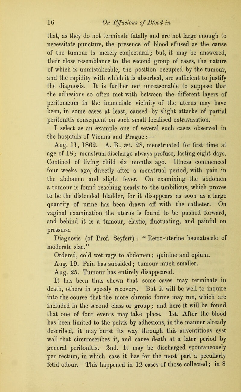 that, as they do not terminate fatally and are not large enough to necessitate puncture, the presence of blood effused as the cause of the tumour is merely conjectural; but, it may be answered, their close resemblance to the second group of cases, the nature of which is unmistakeable, the position occupied by the tumour, and the rapidity with which it is absorbed, are sufficient to justify the diagnosis. It is further not unreasonable to suppose that the adhesions so often met with between the different layers of peritonseum in the immediate vicinity of the uterus may have been, in some cases at least, caused by slight attacks of partial peritonitis consequent on such small localised extravasation. I select as an example one of several such cases observed in the hospitals of Vienna and Prague :— Aug. 11, 1862. A. B., set. 28, menstruated for first time at age of 18; menstrual discharge always profuse, lasting eight days. Confined of living child six months ago. Illness commenced four weeks ago, directly after a menstrual period, with pain in the abdomen and slight fever. On examining the abdomen a tumour is found reaching nearly to the umbilicus, which proves to be the distended bladder, for it disappears as soon as a large quantity of urine has been drawn off with the catheter. On vaginal examination the uterus is found to be pushed forward, and behind it is a tumour, elastic, fluctuating, and painful on pressure. Diagnosis (of Prof. Seyfert) :  Eetro-uterine hsematocele of moderate size. Ordered, cold wet rags to abdomen; quinine and opium. Aug. 19. Pain has subsided; tumour much smaller. Aug. 25. Tumour has entirely disappeared. It has been thus shewn that some cases may terminate in death, others in speedy recovery. But it will be well to inquire into the course that the more chronic forms may run, which are included in the second class or group; and here it will be found that one of four events may take place. 1st. After the blood has been limited to the pelvis by adhesions, in the manner already described, it may burst its way through this adventitious cyst wall that circumscribes it, and cause death at a later period by general peritonitis. 2nd. It may be discharged spontaneously per rectum, in which case it has for the most part a peculiarly fetid odour. This happened in 12 cases of those collected; in 8