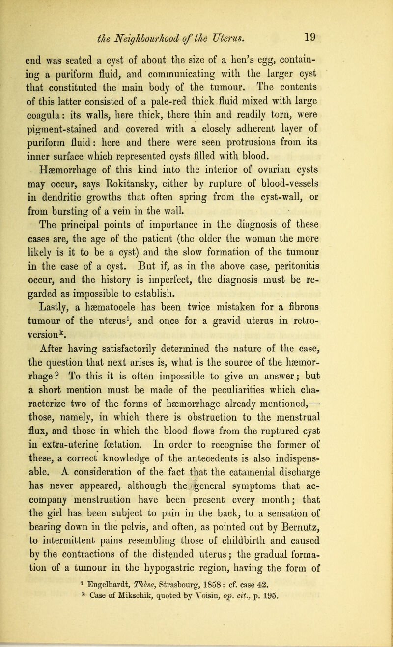 end was seated a cyst of about the size of a lien's egg, contain- ing a purifortn fluid, and communicating with the larger cyst that constituted the main body of the tumour. Tlie contents of this latter consisted of a pale-red thick fluid mixed with large coagula: its walls, here thick, there thin and readily torn, were pigment-stained and covered with a closely adherent layer of puriform fluid: here and there were seen protrusions from its inner surface which represented cysts filled with blood. Hsemorrhage of this kind into the interior of ovarian cysts may occur, says Rokitansky, either by rupture of blood-vessels in dendritic growths that often spring from the cyst-wall, or from bursting of a vein in the wall. The principal points of importance in the diagnosis of these cases are, the age of the patient (the older the woman the more likely is it to be a cyst) and the slow formation of the tumour in the case of a cyst. But if, as in the above case, peritonitis occur, and the history is imperfect, the diagnosis must be re- garded as impossible to establish. Lastly, a hsematocele has been twice mistaken for a fibrous tumour of the uterus^, and once for a gravid uterus in retro- version'^. After having satisfactorily determined the nature of the case, the question that next arises is, what is the source of the hsemor- rhage? To this it is often impossible to give an answer; but a short mention must be made of the peculiarities which cha- racterize two of the forms of haemorrhage already mentioned,— those, namely, in which there is obstruction to the menstrual flux, and those in which the blood flows from the ruptured cyst iu extra-uterine foetation. In order to recognise the former of these, a correct knowledge of the antecedents is also indispens- able. A consideration of the fact that the catamenial discharge has never appeared, although the-general symptoms that ac- company menstruation have been present every month; that the girl has been subject to pain in the back, to a sensation of bearing down in the pelvis, and often, as pointed out by Bernutz, to intermittent pains resembhng those of childbirth and caused by the contractions of the distended uterus; the gradual forma- tion of a tumour in the hypogastric region, having the form of ' Engelhardt, These, Strasbourg, 1858: cf. case 42. Case of Mikschik, quoted by Voisin, o^. cit., p. 195.