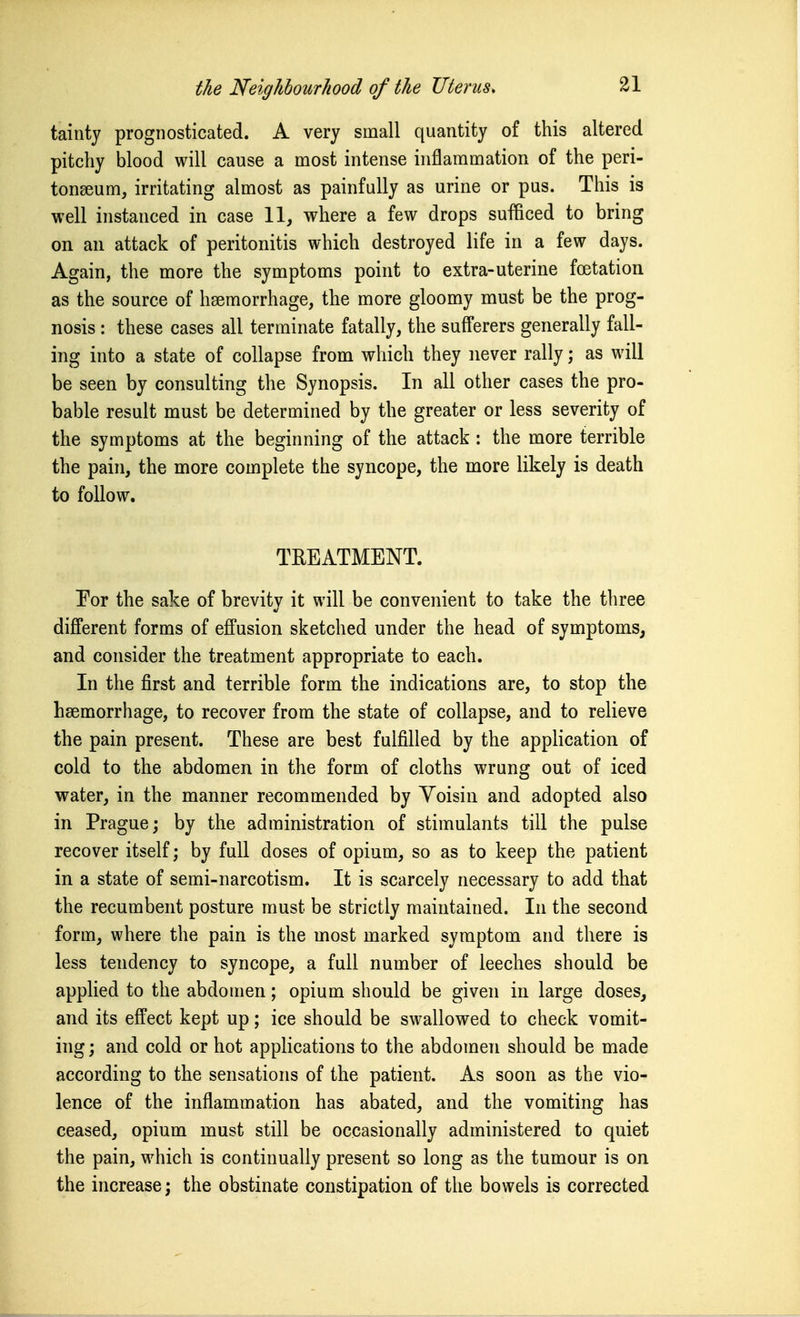 tainty prognosticated. A very small quantity of this altered pitchy blood will cause a most intense inflammation of the peri- tonaeum, irritating almost as painfully as urine or pus. This is well instanced in case 11, where a few drops sufficed to bring on an attack of peritonitis which destroyed life in a few days. Again, the more the symptoms point to extra-uterine foetation as the source of hsemorrhage, the more gloomy must be the prog- nosis : these cases all terminate fatally, the sufferers generally fall- ing into a state of collapse from which they never rally; as will be seen by consulting the Synopsis. In all other cases the pro- bable result must be determined by the greater or less severity of the symptoms at the beginning of the attack: the more terrible the pain, the more complete the syncope, the more likely is death to follow. TREATMENT. Por the sake of brevity it will be convenient to take the three different forms of effusion sketched under the head of symptoms, and consider the treatment appropriate to each. In the first and terrible form the indications are, to stop the haemorrhage, to recover from the state of collapse, and to relieve the pain present. These are best fulfilled by the application of cold to the abdomen in the form of cloths wrung out of iced water, in the manner recommended by Yoisin and adopted also in Prague; by the administration of stimulants till the pulse recover itself; by full doses of opium, so as to keep the patient in a state of semi-narcotism. It is scarcely necessary to add that the recumbent posture must be strictly maintained. In the second form, where the pain is the most marked symptom and there is less tendency to syncope, a full number of leeches should be applied to the abdomen; opium should be given in large doses, and its effect kept up; ice should be swallowed to check vomit- ing ; and cold or hot applications to the abdomen should be made according to the sensations of the patient. As soon as the vio- lence of the inflammation has abated, and the vomiting has ceased, opium must still be occasionally administered to quiet the pain, which is continually present so long as the tumour is on the increase; the obstinate constipation of the bowels is corrected