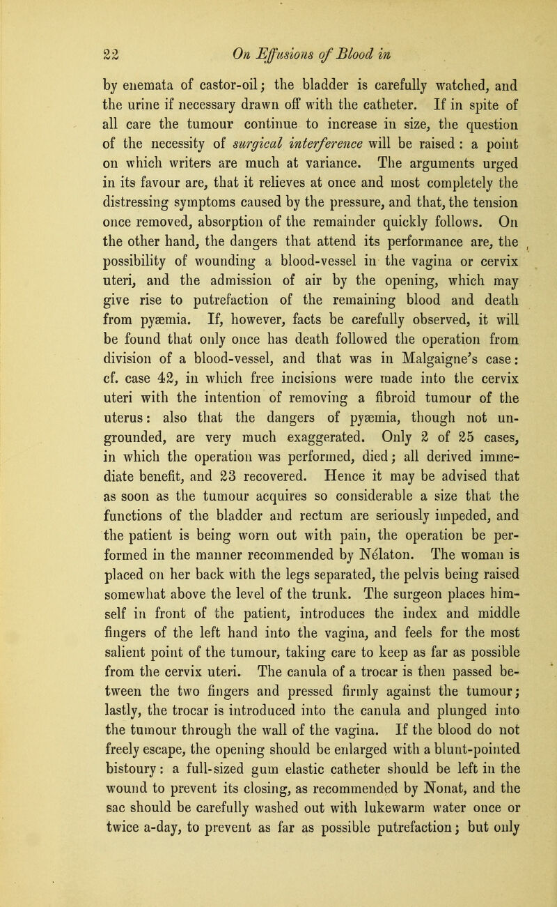 by enemata of castor-oil; the bladder is carefully watched, and the urine if necessary drawn off with the catheter. If in spite of all care the tumour continue to increase in size, the question of the necessity of surgical interference will be raised: a point on which writers are much at variance. The arguments urged in its favour are, that it relieves at once and most completely the distressing symptoms caused by the pressure, and that, the tension once removed, absorption of the remainder quickly follows. On the other hand, the dangers that attend its performance are, the possibility of wounding a blood-vessel in the vagina or cervix uteri, and the admission of air by the opening, which may give rise to putrefaction of the remaining blood and death from pyaemia. If, however, facts be carefully observed, it will be found that only once has death followed the operation from division of a blood-vessel, and that was in Malgaigne's case: cf. case 42, in which free incisions were made into the cervix uteri with the intention of removing a fibroid tumour of the uterus: also that the dangers of pyaemia, though not un- grounded, are very much exaggerated. Only 2 of 25 cases, in which the operation was performed, died; all derived imme- diate benefit, and 23 recovered. Hence it may be advised that as soon as the tumour acquires so considerable a size that the functions of the bladder and rectum are seriously impeded, and the patient is being worn out with pain, the operation be per- formed in the manner recommended by Nelaton. The woman is placed on her back with the legs separated, the pelvis being raised somewhat above the level of the trunk. The surgeon places him- self in front of the patient, introduces the index and middle fingers of the left hand into the vagina, and feels for the most salient point of the tumour, taking care to keep as far as possible from the cervix uteri. The canula of a trocar is then passed be- tween the two fingers and pressed firmly against the tumour; lastly, the trocar is introduced into the canula and plunged into the tumour through the wall of the vagina. If the blood do not freely escape, the opening should be enlarged with a blunt-pointed bistoury: a full-sized gum elastic catheter should be left in the wound to prevent its closing, as recommended by Nonat, and the sac should be carefully washed out with lukewarm water once or twice a-day, to prevent as far as possible putrefaction; but only