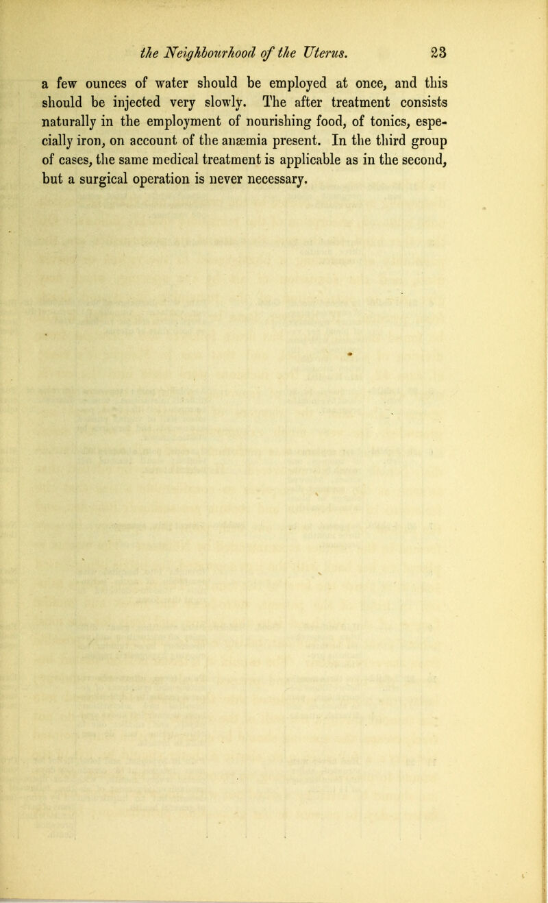 a few ounces of water should be employed at once, and this should be injected very slowly. The after treatment consists naturally in the employment of nourishing food, of tonics, espe- cially iron, on account of the anaemia present. In the third group of cases, the same medical treatment is applicable as in the second, but a surgical operation is never necessary.