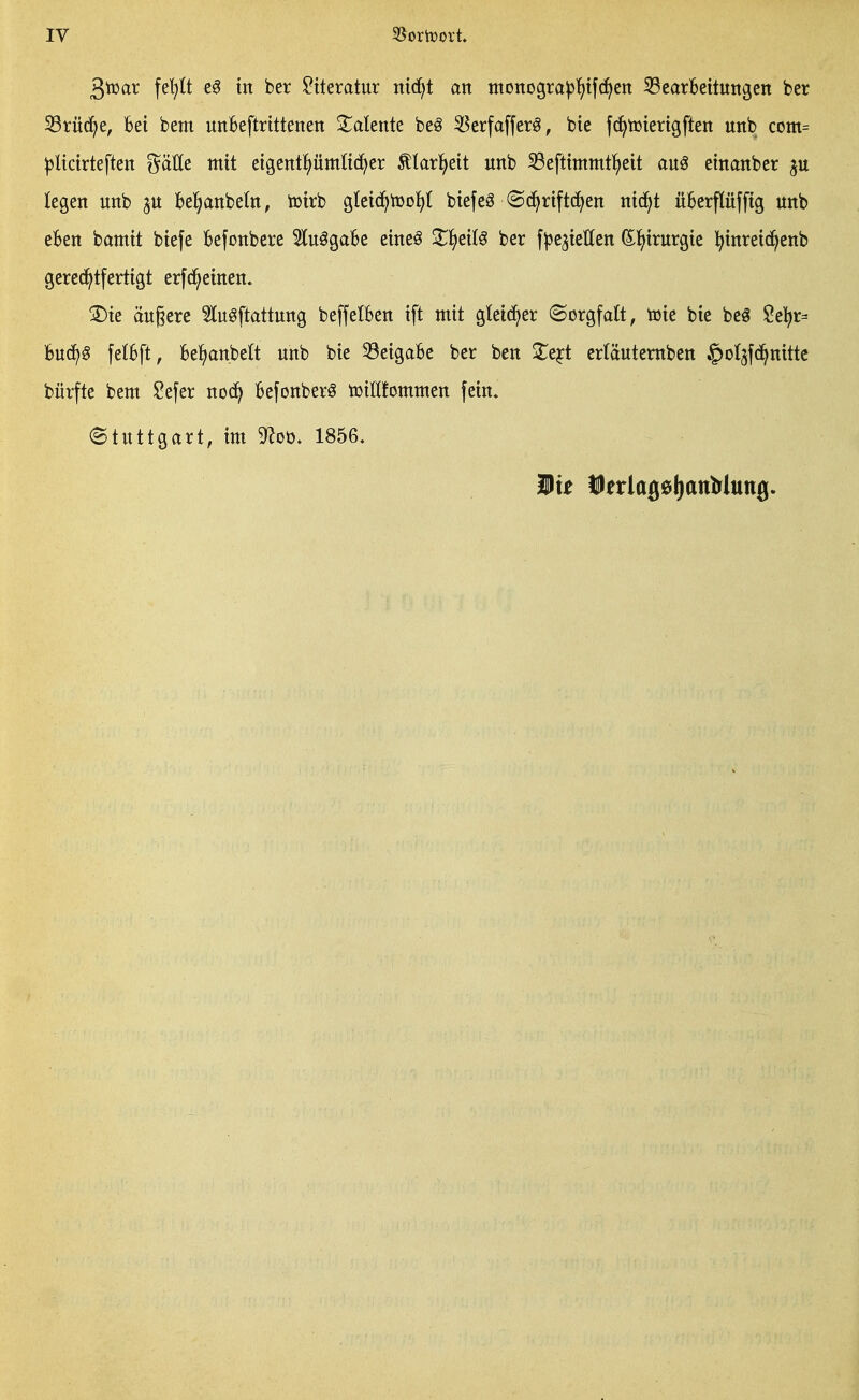 3tt)ar \d}lt z§ in ber Literatur ni6}t an ntottogra^^tfc^en iSearbeituttgen ber 33rü{5^e, Bei bem unBeftrtttenett XaUnk beg 55erfafferg, bie fij^tütertgften unb com= ^Itctrteften gätte mit eigentpitiüd^er ^larl^eit unb 35eftimmt{)eit auö einanber legen unb 3U bel^anbeln, toirb gIei(J)njo]E)t biefeS ©(^riftc^en ntc^t üBerflüfftg unb eBen bamit biefe Befonbcre Itu^gaBe eine^ ^l^eiC^ ber fjje^ieHen (E^irurgie l^inreid^enb gere(i^tfertigt erfd^etnen. ®ie äußere Stuöftattung beffelBen ift mit gleicher (Sorgfalt, toie bie be^ Se]^r= Buc^^ fetBft, Bejubelt unb bie 33eigaBc ber ben ^e^t erläutemben ^oljfd^nittc bürfte bem $?efer noc^ Befonberö tüilüommen fein. (Stuttgart, im 9^oü. 1856. Mit ÜJerlagelianMunji.